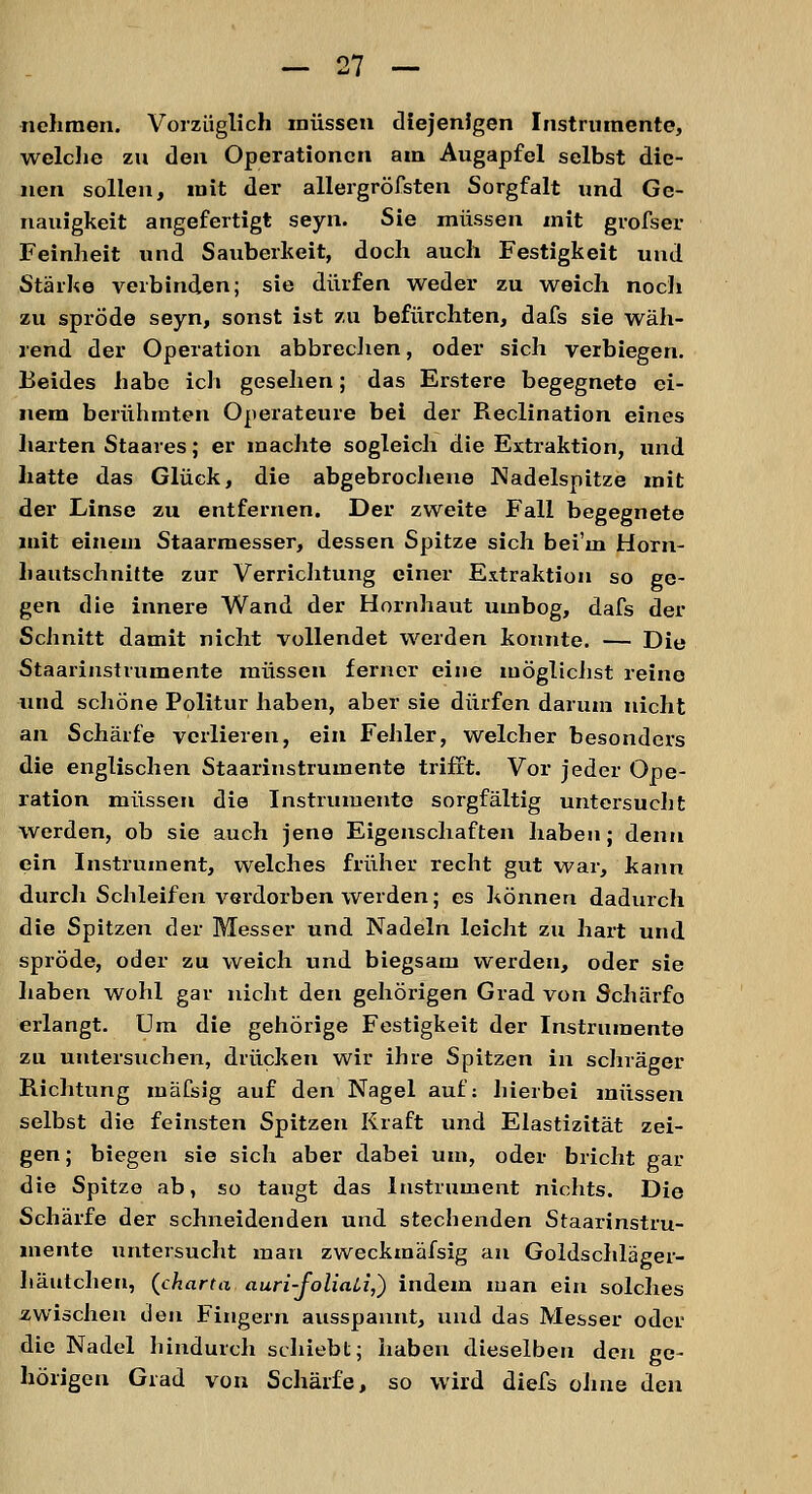 nehmen. Vorzüglich müssen diejenigen Instrumente, welche zu den Operationen am Augapfel selbst die- nen sollen, mit der allergröfsten Sorgfalt und Ge- nauigkeit angefertigt seyn. Sie müssen mit grofser Feinheit und Sauberkeit, doch auch Festigkeit und Stärke verbinden; sie dürfen weder zu weich noch zu spröde seyn, sonst ist zu befürchten, dafs sie wäh- rend der Operation abbrechen, oder sich verbiegen. Beides habe ich gesehen; das Erstere begegnete ei- nem berühmten Operateure bei der Reclination eines harten Staares; er machte sogleich die Extraktion, und hatte das Glück, die abgebrochene Nadelspitze mit der Linse zu entfernen. Der zweite Fall begegnete mit einem Staarmesser, dessen Spitze sich bei'm Horn- hautschnitte zur Verrichtung einer Extraktion so ge- gen die innere Wand der Hornhaut umbog, dafs der Schnitt damit nicht vollendet werden konnte. — Die Staarinstrumente müssen ferner eine möglichst reine und schöne Politur haben, aber sie dürfen darum nicht an Schärfe verlieren, ein Fehler, welcher besonders die englischen Staarinstrumente trifft. Vor jeder Ope- ration müssen die Instrumente sorgfältig untersucht werden, ob sie auch jene Eigenschaften haben; denn ein Instrument, welches früher recht gut war, kann durch Schleifen verdorben werden; es können dadurch die Spitzen der Messer und Nadeln leicht zu hart und spröde, oder zu weich und biegsam werden, oder sie haben wohl gar nicht den gehörigen Grad von Schärfo erlangt. Um die gehörige Festigkeit der Instrumente zu untersuchen, drücken wir ihre Spitzen in schräger Richtung mäfsig auf den Nagel auf: hierbei müssen selbst die feinsten Spitzen Kraft und Elastizität zei- gen ; biegen sie sich aber dabei um, oder bricht gar die Spitze ab, so taugt das Instrument nichts. Die Schärfe der schneidenden und stechenden Staarinstru- mente untersucht man zweckmäfsig an Goldschläger- häutchen, (charta auri-foliali,) indem man ein solches zwischen den Fingern ausspannt, und das Messer oder die Nadel hindurch schiebt; haben dieselben den ge- hörigen Grad von Schärfe, so wird diefs ohne den