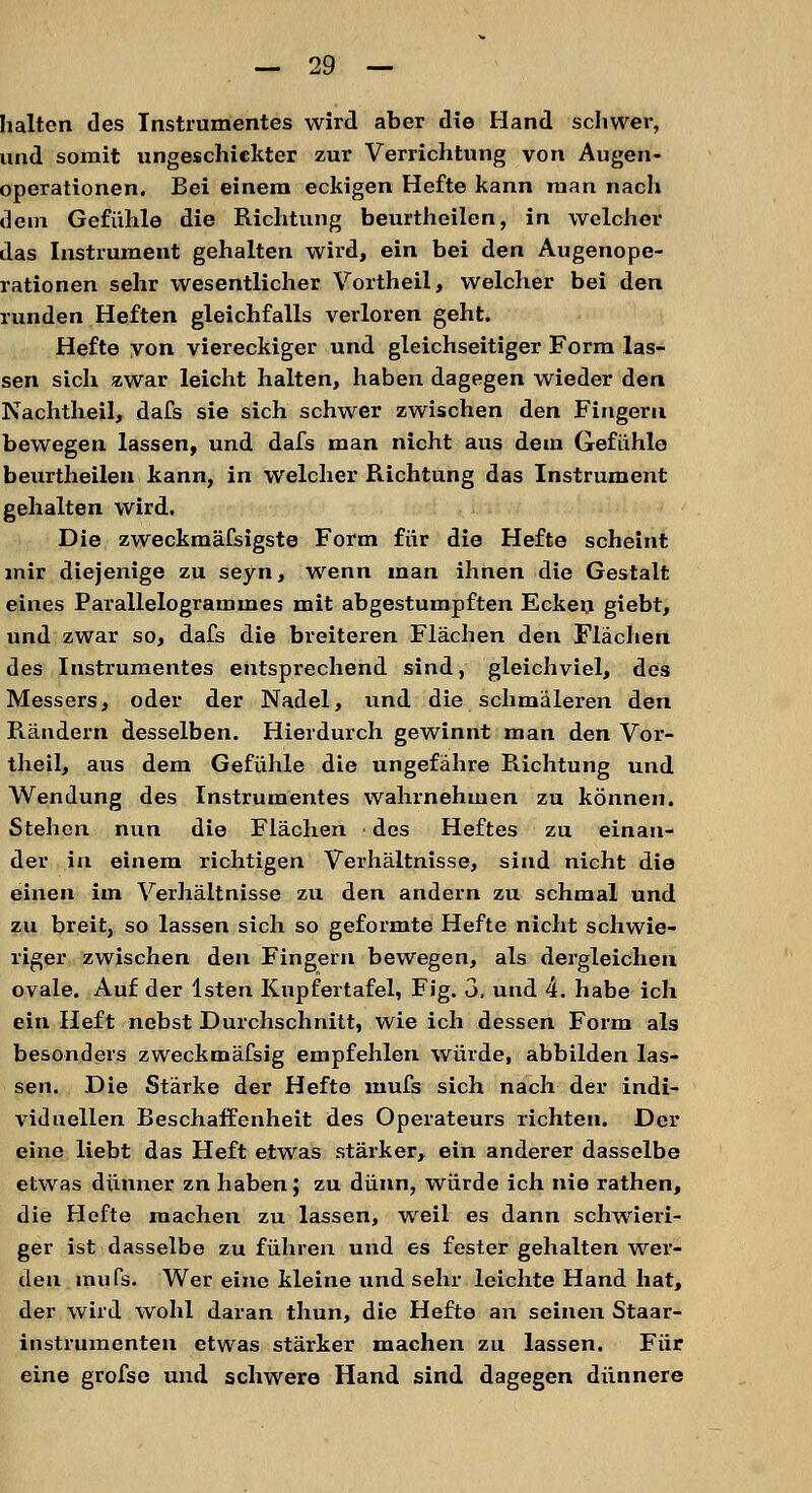 halten des Instrumentes wird aber die Hand schwer, und somit ungeschickter zur Verrichtung von Augen- operationen. Bei einem eckigen Hefte kann man nach dein Gefühle die Richtung beurtheilen, in welcher das Instrument gehalten wird, ein bei den Augenope- rationen sehr wesentlicher Vortheil, welcher bei den runden Heften gleichfalls verloren geht. Hefte von viereckiger und gleichseitiger Form las- sen sich zwar leicht halten, haben dagegen wieder den Nachtheil, dafs sie sich schwer zwischen den Fingern bewegen lassen, und dafs man nicht aus dem Gefühle beurtheilen kann, in welcher Richtung das Instrument gehalten wird. Die zweckmäfsigste Form für die Hefte scheint mir diejenige zu seyn, wenn man ihnen die Gestalt eines Parallelogrammes mit abgestumpften Ecken giebt, und zwar so, dafs die breiteren Flächen den Flächen des Instrumentes entsprechend sind, gleichviel, des Messers, oder der Nadel, und die schmäleren den Rändern desselben. Hierdurch gewinnt man den Vor- theil, aus dem Gefühle die ungefähre Richtung und Wendung des Instrumentes wahrnehmen zu können. Stehen nun die Flächen des Heftes zu einan- der in einem richtigen Verhältnisse, sind nicht die einen im Verhältnisse zu den andern zu schmal und zu breit, so lassen sich so geformte Hefte nicht schwie- riger zwischen den Fingern bewegen, als dergleichen ovale. Auf der lsten Kupfertafel, Fig. 3. und 4. habe ich ein Heft nebst Durchschnitt, wie ich dessen Form als besonders zweckmäfsig empfehlen würde, abbilden las- sen. Die Stärke der Hefte mufs sich nach der indi- viduellen Beschaffenheit des Operateurs richten. Der eine liebt das Heft etwas stärker, ein anderer dasselbe etwas dünner zn haben; zu dünn, würde ich nie rathen, die Hefte machen zu lassen, weil es dann schwieri- ger ist dasselbe zu führen und es fester gehalten wer- den mufs. Wer eine kleine und sehr leichte Hand hat, der wird wohl daran thun, die Hefte an seinen Staar- instrumenteu etwas stärker machen zu lassen. Für eine grofse und schwere Hand sind dagegen dünnere