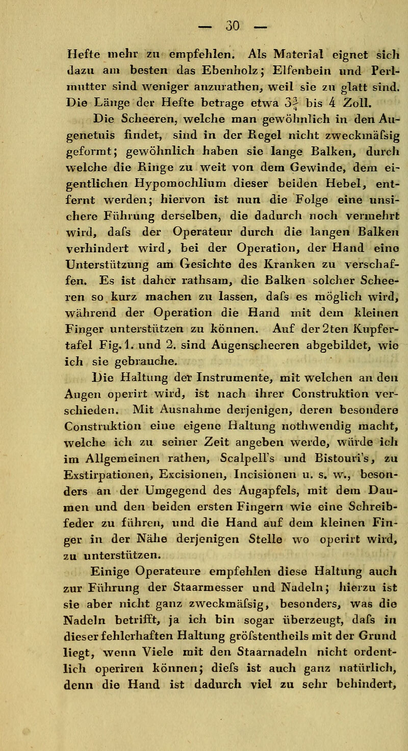 Hefte mehr zu empfehlen. Als Material eignet sich dazu am besten das Ebenholz; Elfenbein und Perl- mutter sind weniger anzurathen, weil sie zu glatt sind. Die Länge der Hefte betrage etwa 3f bis 4 Zoll. Die Scheeren, welche man gewöhnlich in den Au- genetuis findet, sind in der Regel nicht zweckmäfsig geformt; gewöhnlich haben sie lange Balken, durch welche die Ringe zu weit von dem Gewinde, dem ei- gentlichen Hypomochlium dieser beiden Hebel, ent- fernt werden; hiervon ist nun die Folge eine unsi- chere Führung derselben, die dadurch noch vermehrt wird, dafs der Operateur durch die langen Balken verhindert wird, bei der Operation, der Hand eine Unterstützung am Gesichte des Kranken zu verschaf- fen. Es ist daher rathsam, die Balken solcher Schee- ren so kurz machen zu lassen, dafs es möglich wird, während der Operation die Hand mit dem kleinen Finger unterstützen zu können. Auf der 2ten Kupfer- tafel Fig. 1. und 2. sind Augenscheeren abgebildet, wie ich sie gebrauche. Die Haltung der Instrumente, mit welchen an den Augen operirt wird, ist nach ihrer Construktion ver- schieden. Mit Ausnahme derjenigen, deren besondere Construktion eine eigene Haltung nothwendig macht, welche ich zu seiner Zeit angeben werde, würde ich im Allgemeinen rathen, Scalpell's und Bistouris, zu Exstirpationen, Excisionen, Incisionen u. s. w., beson- ders an der Umgegend des Augapfels, mit dem Dau- men und den beiden ersten Fingern wie eine Schreib- feder zu führen, und die Hand auf dem kleinen Fin- ger in der Nähe derjenigen Stelle wo operirt wird, zu unterstützen. Einige Operateure empfehlen diese Haltung auch zur Führung der Staarmesser und Nadeln; hierzu ist sie aber nicht ganz zweckmäfsig, besonders, was die Nadeln betrifft, ja ich bin sogar überzeugt, dafs in dieser fehlerhaften Haltung gröfstentheils mit der Grund liegt, wenn Viele mit den Staarnadeln nicht ordent- lich operiren können; diefs ist auch ganz natürlich, denn die Hand ist dadurch viel zu sehr behindert,