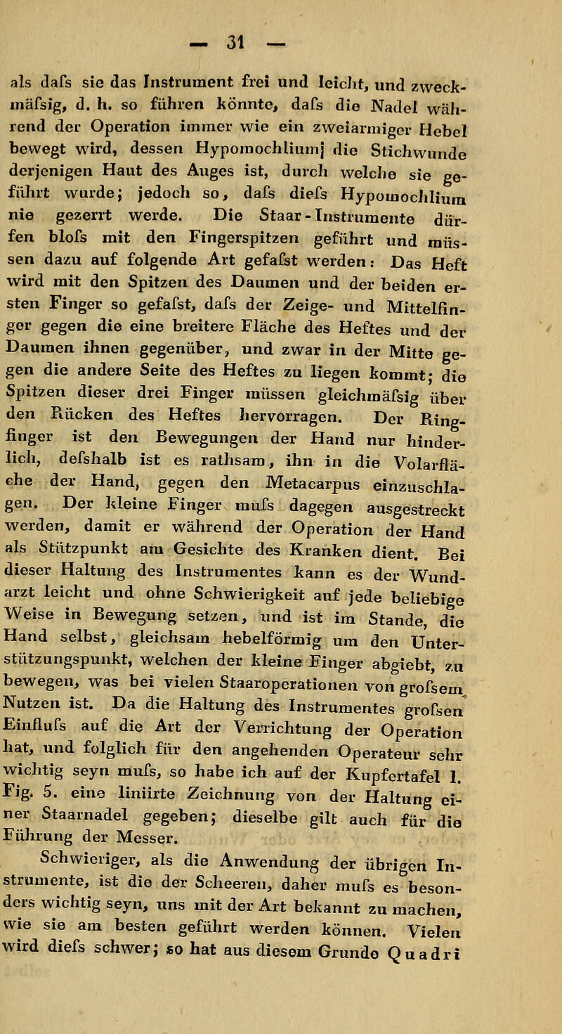 als dafs sie das Instrument frei und leicht, und zweck- mäfsig, d. h. so führen könnte, dafs die Nadel wäh- rend der Operation immer wie ein zweiarmiger Hebel bewegt wird, dessen Hypomochliumj die Stichwunde derjenigen Haut des Auges ist, durch welche sie ge- führt wurde; jedoch so, dafs diefs Hypomochlium nie gezerrt werde. Die Staar- Instrumente dür- fen blofs mit den Fingerspitzen geführt und müs- sen dazu auf folgende Art gefafst werden: Das Heft wird mit den Spitzen des Daumen und der beiden er- sten Finger so gefafst, dafs der Zeige- und Mittelfin- ger gegen die eine breitere Fläche des Heftes und der Daumen ihnen gegenüber, und zwar in der Mitte ge- gen die andere Seite des Heftes zu liegen kommt- die Spitzen dieser drei Finger müssen gleichmäfsig über den Rücken des Heftes hervorragen. Der Ring- finger ist den Bewegungen der Hand nur hinder- lich, defshalb ist es rathsam, ihn in die Volarflä- che der Hand, gegen den Metacarpus einzuschla- gen. Der Ideine Finger mufs dagegen ausgestreckt werden, damit er während der Operation der Hand als Stützpunkt am Gesichte des Kranken dient. Bei dieser Haltung des Instrumentes kann es der Wund- arzt leicht und ohne Schwierigkeit auf jede beliebige Weise in Bewegung setzen, und ist im Stande, die Hand selbst, gleichsam hebeiförmig um den Unter- stützungspunkt, welchen der kleine Finger abgiebt, zu bewegen, was bei vielen Staaroperationen von grofsem Nutzen ist. Da die Haltung des Instrumentes grofsen Einflufs auf die Art der Verrichtung der Operation hat, und folglich für den angehenden Operateur sehr wichtig seyn mufs, so habe ich auf der Kupfertafel 1. Fig. 5. eine liniirte Zeichnung von der Haltung ei- ner Staarnadel gegeben; dieselbe gilt auch für die Führung der Messer. Schwieriger, als die Anwendung der übrigen In- strumente, ist die der Scheeren, daher mufs es beson- ders wichtig seyn, uns mit der Art bekannt zu machen, wie sie am besten geführt werden können. Vielen wird diefs schwer; so hat aus diesem Grunde Quadri