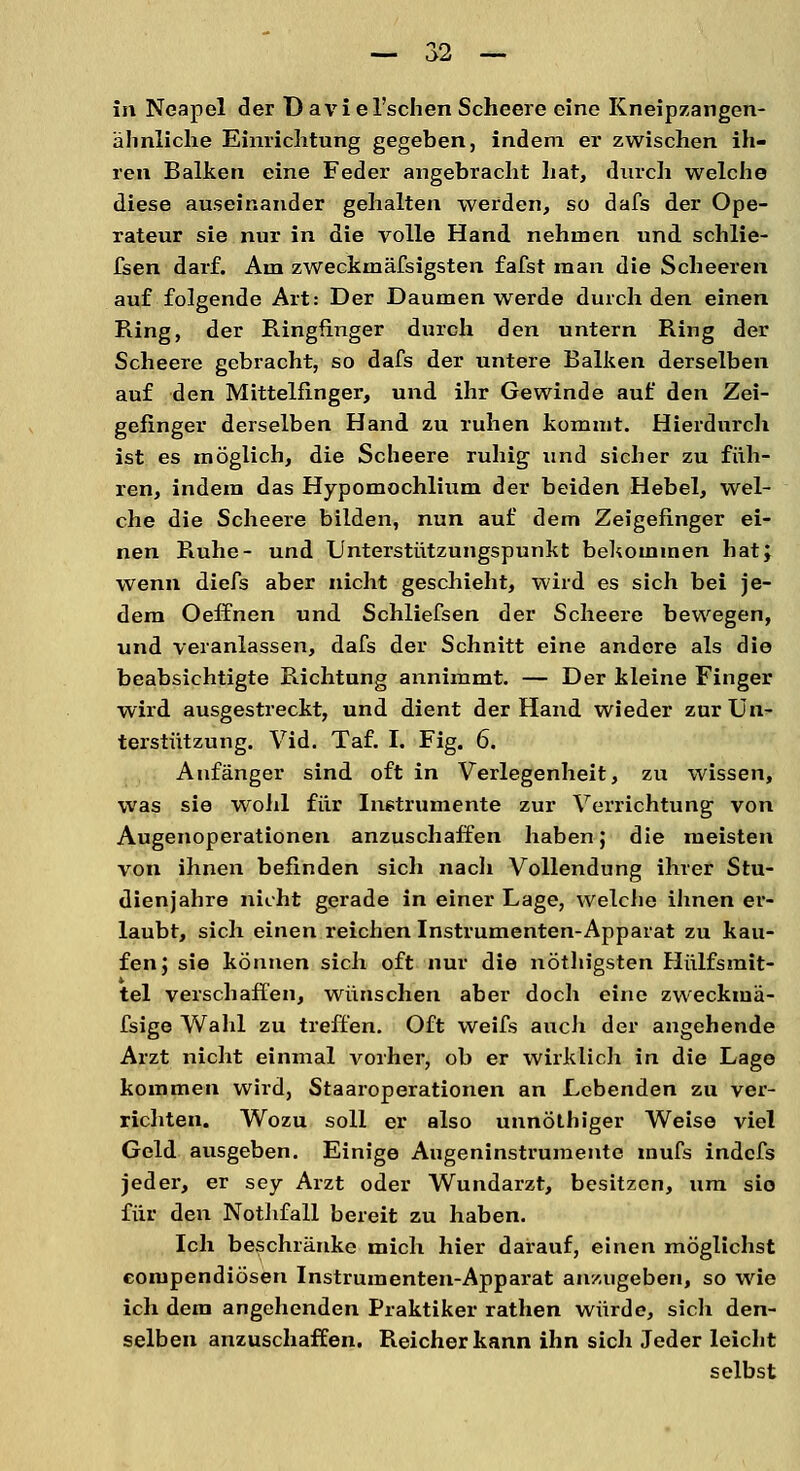 in Neapel der D avi el'schen Scheere eine Kneipzangen- älinliche Einrichtung gegeben, indem er zwischen ih- ren Balken eine Feder angebracht hat, durch welche diese auseinander gehalten werden, so dafs der Ope- rateur sie nur in die volle Hand nehmen und schlie- fsen darf. Am zweckmäfsigsten fafst man die Scheeren auf folgende Art: Der Daumen werde durch den einen Ring, der Ringfinger durch den untern Ring der Scheere gebracht, so dafs der untere Balken derselben auf den Mittelfinger, und ihr Gewinde auf den Zei- gefinger derselben Hand zu ruhen kommt. Hierdurch ist es möglich, die Scheere ruhig- und sicher zu füh- ren, indem das Hypomochlium der beiden Hebel, wel- che die Scheere bilden, nun auf dem Zeigefinger ei- nen Ruhe- und Unterstützungspunkt bekommen hat; wenn diefs aber nicht geschieht, wird es sich bei je- dem Oeffnen und Schliefsen der Scheere bewegen, und veranlassen, dafs der Schnitt eine andere als die beabsichtigte Richtung annimmt. — Der kleine Finger wird ausgestreckt, und dient der Hand wieder zur Un- terstützung. Vid. Taf. I. Fig. 6. Anfänger sind oft in Verlegenheit, zu wissen, was sie wohl für Instrumente zur Verrichtung von Augenoperationen anzuschaffen haben; die meisten von ihnen befinden sich nach Vollendung ihrer Stu- dienjahre nicht gerade in einer Lage, welche ihnen er- laubt, sich einen reichen Instrumenten-Apparat zu kau- fen; sie können sich oft nur die nöthigsten Hülfsmit- tel verschaffen, wünschen aber doch eine zweckmä- fsige Wahl zu treffen. Oft weifs auch der angehende Arzt nicht einmal vorher, ob er wirklich in die Lage kommen wird, Staaroperationen an Lebenden zu ver- richten. Wozu soll er also unnöthiger Weise viel Geld ausgeben. Einige Augeninstrumente mufs indefs jeder, er sey Arzt oder Wundarzt, besitzen, um sie für den Nothfall bereit zu haben. Ich beschränke mich hier darauf, einen möglichst eompendiösen Instrumenten-Apparat anzugeben, so wie ich dem angehenden Praktiker rathen würde, sich den- selben anzuschaffen. Reicher kann ihn sich Jeder leicht selbst