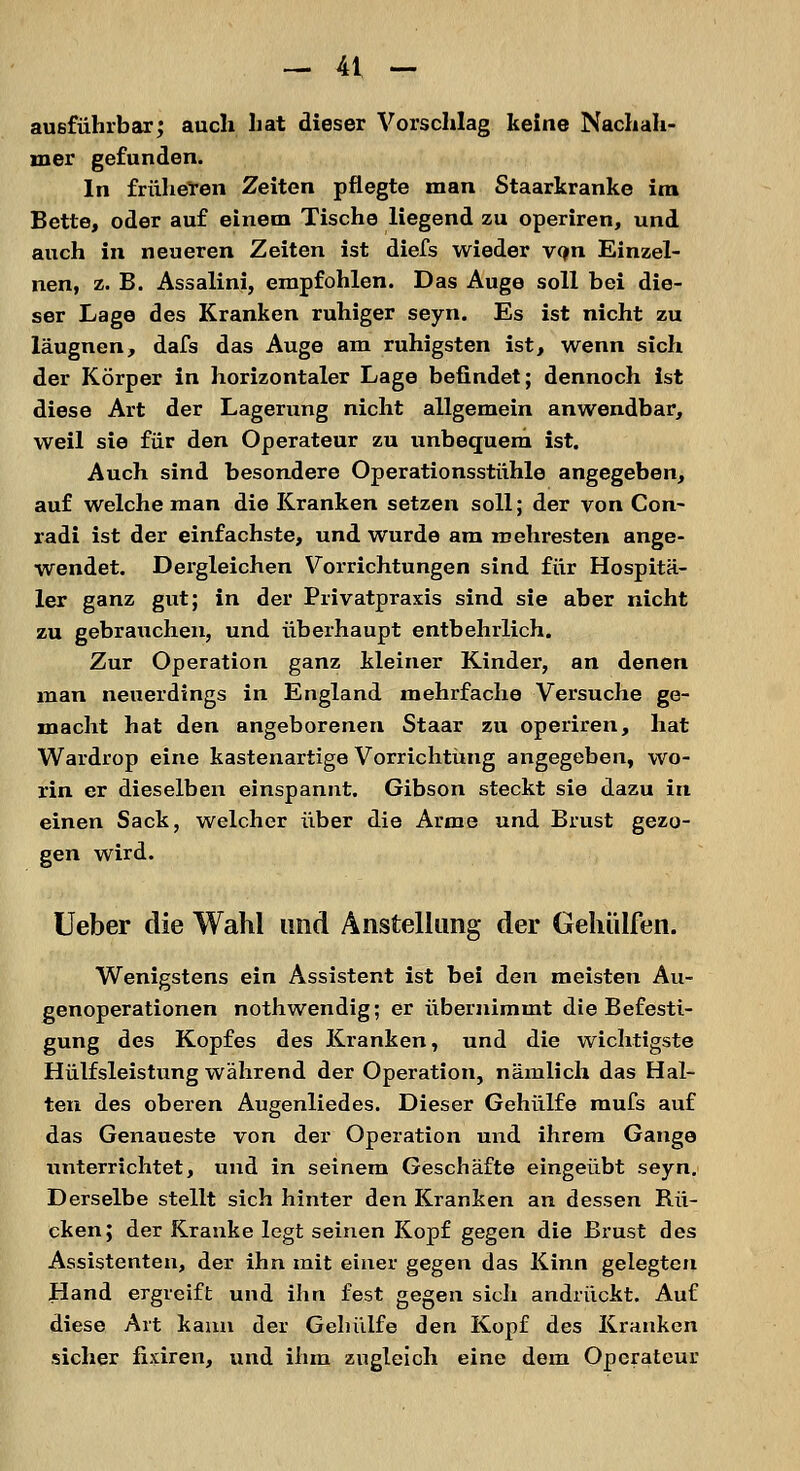 ausführbar; auch hat dieser Vorschlag keine Nachah- mer gefunden. In früheren Zeiten pflegte man Staarkranke im Bette, oder auf einem Tische liegend zu operiren, und auch in neueren Zeiten ist diefs wieder vqn Einzel- nen, z. B. Assalini, empfohlen. Das Auge soll bei die- ser Lage des Kranken ruhiger seyn. Es ist nicht zu läugnen, dafs das Auge am ruhigsten ist, wenn sich der Körper in horizontaler Lage befindet; dennoch ist diese Art der Lagerung nicht allgemein anwendbar, weil sie für den Operateur zu unbequem ist. Auch sind besondere Operationsstühle angegeben, auf welche man die Kranken setzen soll; der von Con- radi ist der einfachste, und wurde am roehresten ange- wendet. Dergleichen Vorrichtungen sind für Hospitä- ler ganz gut; in der Privatpraxis sind sie aber nicht zu gebrauchen, und überhaupt entbehrlich. Zur Operation ganz kleiner Kinder, an denen man neuerdings in England mehrfache Versuche ge- macht hat den angeborenen Staar zu operiren, hat Wardrop eine kastenartige Vorrichtung angegeben, wo- rin er dieselben einspannt. Gibson steckt sie dazu in einen Sack, welcher über die Arme und Brust gezo- gen wird. Ueber die Wahl und Anstellung der Gehülfen. Wenigstens ein Assistent ist bei den meisten Au- genoperationen nothwendig; er übernimmt die Befesti- gung des Kopfes des Kranken, und die wichtigste Hülfsleistung während der Operation, nämlich das Hal- ten des oberen Augenliedes. Dieser Gehülfe mufs auf das Genaueste von der Operation und ihrem Gange unterrichtet, und in seinem Geschäfte eingeübt seyn. Derselbe stellt sich hinter den Kranken an dessen Bü- cken; der Kranke legt seinen Kopf gegen die Brust des Assistenten, der ihn mit einer gegen das Kinn gelegten Hand ergreift und ihn fest gegen sich andrückt. Auf diese Art kann der Gehiilfe den Kopf des Kranken sicher fixiren, und ihm zugleich eine dem Operateur