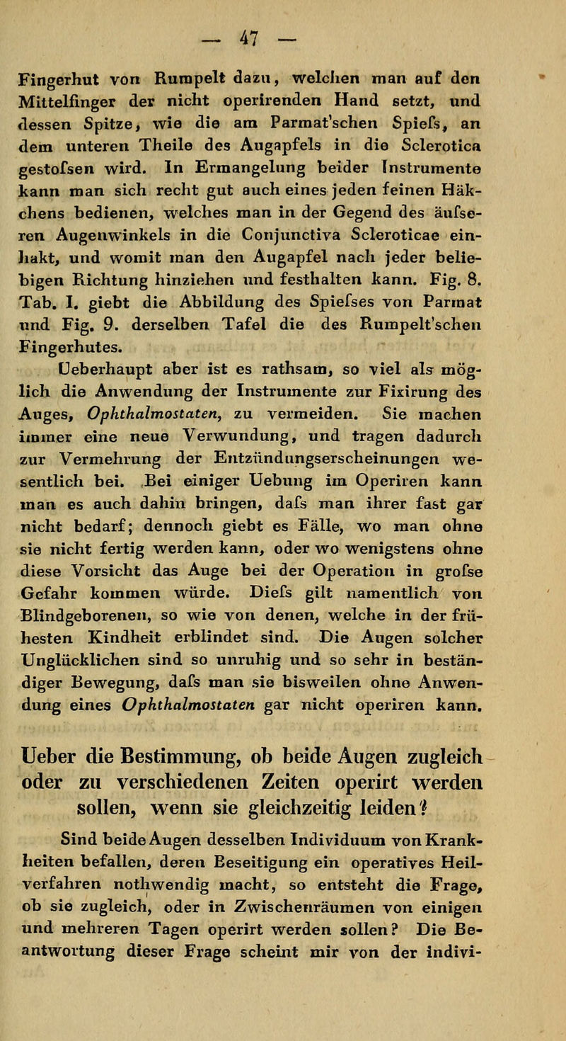 Fingerhut von Rumpelt dazu, welchen man auf den Mittelfinger der nicht operirenden Hand setzt, und dessen Spitze, wie die am Parmat'schen Spiefs, an dem unteren Theile des Augapfels in die Sclerotica gestofsen wird. In Ermangelung beider Instrumente kann man sich recht gut auch eines jeden feinen Häk- chens bedienen, welches man in der Gegend des äufse- ren Augenwinkels in die Conjunctiva Scleroticae ein- hakt, und womit man den Augapfel nach jeder belie- bigen Richtung hinziehen und festhalten kann. Fig. 8. Tab. I. giebt die Abbildung des Spiefses von Parmat und Fig. 9. derselben Tafel die des Rumpelt'schen Fingerhutes. Ueberhaupt aber ist es rathsam, so viel als mög- lich die Anwendung der Instrumente zur Fixirung des Auges, Ophthalmostaten, zu vermeiden. Sie machen immer eine neue Verwundung, und tragen dadurch zur Vermehrung der Entzündungserscheinungen we- sentlich bei. Bei einiger Uebung im Operiren kann man es auch dahin bringen, dafs man ihrer fast gar nicht bedarf; dennoch giebt es Fälle, wo man ohne sie nicht fertig werden kann, oder wo wenigstens ohne diese Vorsicht das Auge bei der Operation in grofse Gefahr kommen würde. Diefs gilt namentlich von Blindgeborenen, so wie von denen, welche in der frü- hesten Kindheit erblindet sind. Die Augen solcher Unglücklichen sind so unruhig und so sehr in bestän- diger Rewegung, dafs man sie bisweilen ohne Anwen- dung eines Ophthalmostaten gar nicht operiren kann. Ueber die Bestimmung, ob beide Augen zugleich oder zu verschiedenen Zeiten operirt werden sollen, wenn sie gleichzeitig leiden* Sind beide Augen desselben Individuum von Krank- heiten befallen, deren Beseitigung ein operatives Heil- verfahren nothwendig macht, so entsteht die Frage, ob sie zugleich, oder in Zwischenräumen von einigen und mehreren Tagen operirt werden sollen? Die Be- antwortung dieser Frage scheint mir von der indivi-