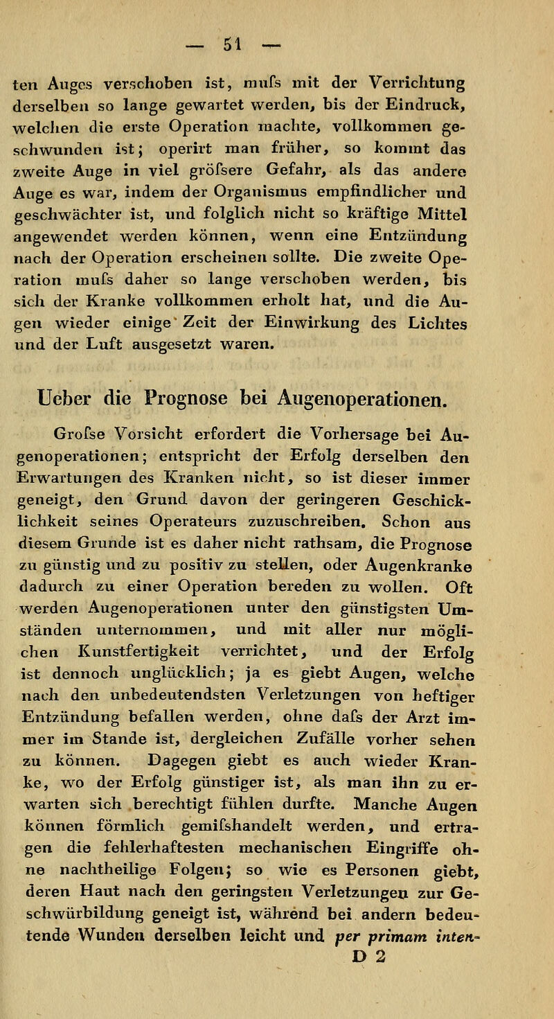 ten Auges verschoben ist, mufs mit der Verrichtung derselben so lange gewartet werden, bis der Eindruck, welchen die erste Operation machte, vollkommen ge- schwunden ist; operirt man früher, so kommt das zweite Auge in viel gröfsere Gefahr, als das andere Auge es war, indem der Organismus empfindlicher und geschwächter ist, und folglich nicht so kräftige Mittel angewendet werden können, wenn eine Entzündung nach der Operation erscheinen sollte. Die zweite Ope- ration mufs daher so lange verschoben werden, bis sich der Kranke vollkommen erholt hat, und die Au- gen wieder einige Zeit der Einwirkung des Lichtes und der Luft ausgesetzt waren. Ueber die Prognose bei Augenoperationen. Grofse Vorsicht erfordert die Vorhersage bei Au- genoperationen; entspricht der Erfolg derselben den Erwartungen des Kranken nicht, so ist dieser immer geneigt, den Grund davon der geringeren Geschick- lichkeit seines Operateurs zuzuschreiben. Schon aus diesem Grunde ist es daher nicht rathsam, die Prognose zu günstig und zu positiv zu stellen, oder Augenkranke dadurch zu einer Operation bereden zu wollen. Oft werden Augenoperationen unter den günstigsten Um- ständen unternommen, und mit aller nur mögli- chen Kunstfertigkeit verrichtet, und der Erfolg ist dennoch unglücklich; ja es giebt Augen, welche nach den unbedeutendsten Verletzungen von heftiger Entzündung befallen werden, ohne dafs der Arzt im- mer im Stande ist, dergleichen Zufälle vorher sehen zu können. Dagegen giebt es auch wieder Kran- ke, wo der Erfolg günstiger ist, als man ihn zu er- warten sich berechtigt fühlen durfte. Manche Augen können förmlich gemifshandelt werden, und ertra- gen die fehlerhaftesten mechanischen Eingriffe oh- ne nachtheilige Folgeu; so wie es Personen giebt, deren Haut nach den geringsten Verletzungen zur Ge- schwürbildung geneigt ist, während bei andern bedeu- tende Wunden derselben leicht und per primam inten- D 2