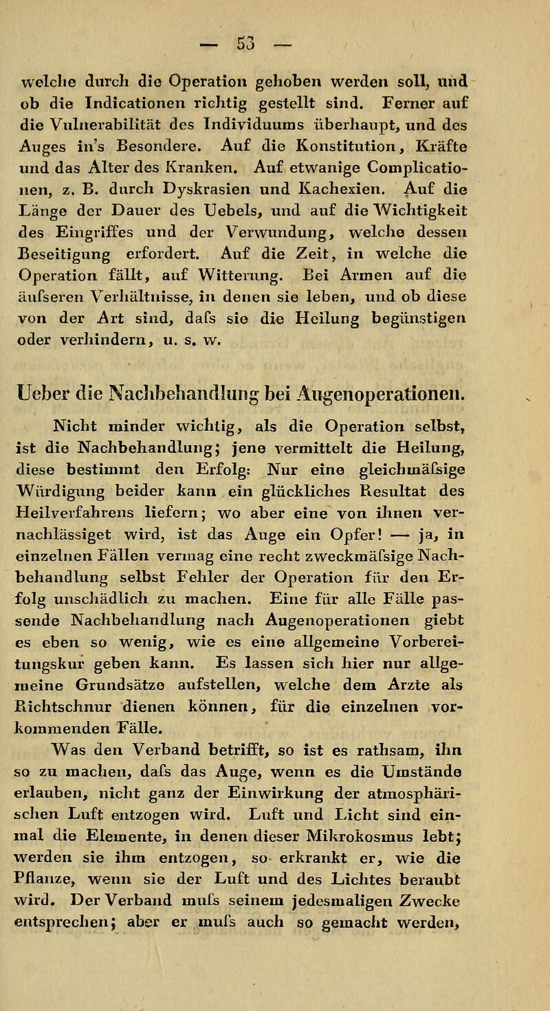 welche durch die Operation gehoben werden soll, und ob die Indicationen richtig gestellt sind. Ferner auf die Vulnerabilität des Individuums überhaupt, und des Auges ins Besondere. Auf die Konstitution, Kräfte und das Alter des Kranken. Auf etwanige Complicatio- nen, z. B. durch Dyskrasien und Kachexien. Auf die Länge der Dauer des Uebels, und auf die Wichtigkeit des Eingriffes und der Verwundung, welche dessen Beseitigung erfordert. Auf die Zeit, in welche die Operation fällt, auf Witterung. Bei Armen auf die äufseren Verhältnisse, in denen sie leben, und ob diese von der Art sind, dafs sie die Heilung begünstigen oder verhindern, u. s. w. Ueber die Nachbehandlung bei Augenoperationen. Nicht minder wichtig, als die Operation selbst, ist die Nachbehandlung; jene vermittelt die Heilung, diese bestimmt den Erfolg: Nur eine gleichmäfsige Würdigung beider kann ein glückliches Resultat des Heilverfahrens liefern; wo aber eine von ihnen ver- nachlässiget wird, ist das Auge ein Opfer! — ja, in einzelnen Fällen vermag eine recht zweckmäfsige Nach- behandlung selbst Fehler der Operation für den Er- folg unschädlich zu machen. Eine für alle Fälle pas- sende Nachbehandlung nach Augenoperationen giebt es eben so wenig, wie es eine allgemeine Vorberei- tungskur geben kann. Es lassen sich hier nur allge- meine Grundsätze aufstellen, welche dem Arzte als Bichtschnur dienen können, für die einzelnen vor- kommenden Fälle. Was den Verband betrifft, so ist es rathsam, ihn so zu machen, dafs das Auge, wenn es die Umstände erlauben, nicht ganz der Einwirkung der atmosphäri- schen Luft entzogen wird. Luft und Licht sind ein- mal die Elemente, in denen dieser Mikrokosmus lebt; werden sie ihm entzogen, so- erkrankt er, wie die Pflanze, wenn sie der Luft und des Lichtes beraubt wird. Der Verband muls seinem jedesmaligen Zwecke entsprechen; aber er.muls auch so gemacht werden,