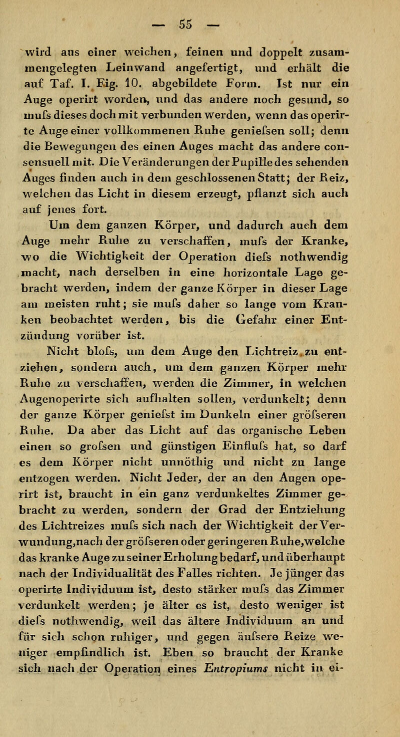 wird aus einer weichen, feinen und doppelt zusam- mengelegten Leinwand angefertigt, und erhält die auf Taf. I. Fig. 10. abgebildete Form. Ist nur ein Auge operirt worden, und das andere noch gesund, so mufs dieses doch mit verbunden werden, wenn das operir- te Auge einer vollkommenen Ruhe geniefsen soll; denn die Bewegungen des einen Auges macht das andere con- sensuell mit. Die Veränderungen derPupilledes sehenden Auges finden auch in dein geschlossenen Statt J der Reiz, welchen das Licht in diesem erzeugt, pflanzt sich auch auf jenes fort. Um dem ganzen Körper, und dadurch auch dem Auge mehr Ruhe zu verschaffen, mufs der Kranke, wo die Wichtigkeit der Operation diefs nothwendig macht, nach derselben in eine horizontale Lage ge- bracht werden, indem der ganze Körper in dieser Lage am meisten ruht; sie mufs daher so lange vom Kran- ken beobachtet werden, bis die Gefahr einer Ent- zündung vorüber ist. Nicht blofs, um dem Auge den Lichtreiz,zu ent- ziehen, sondern auch, um dem ganzen Körper mehr Ruhe zu verschaffen, werden die Zimmer, in welchen Augenoperirte sich aufhalten sollen, verdunkelt; denn der ganze Körper geniefst im Dunkeln einer gröfseren Ruhe. Da aber das Licht auf das organische Leben einen so grofsen und günstigen Einflufs hat, so darf es dem Körper nicht unnöthig und nicht zu lange entzogen werden. Nicht Jeder, der an den Augen ope- rirt ist, braucht in ein ganz verdunkeltes Zimmer ge- bracht zu werden, sondern der Grad der Entziehung des Lichtreizes mufs sich nach der Wichtigkeit der Ver- wundung,nach der gröfseren oder geringeren Ruhe,welche das kranke Auge zu seiner Erholung bedarf, und überhaupt nach der Individualität des Falles richten. Je jünger das operirte Individuum ist, desto stärker mufs das Zimmer verdunkelt werden; je älter es ist, desto weniger ist diefs nothwendig, weil das ältere Individuum an und für sich schon ruhiger, und gegen äufsere Reize we- niger empfindlich ist. Eben so braucht der Kranke sich nach der Operation eines Entropiums nicht iu ei-