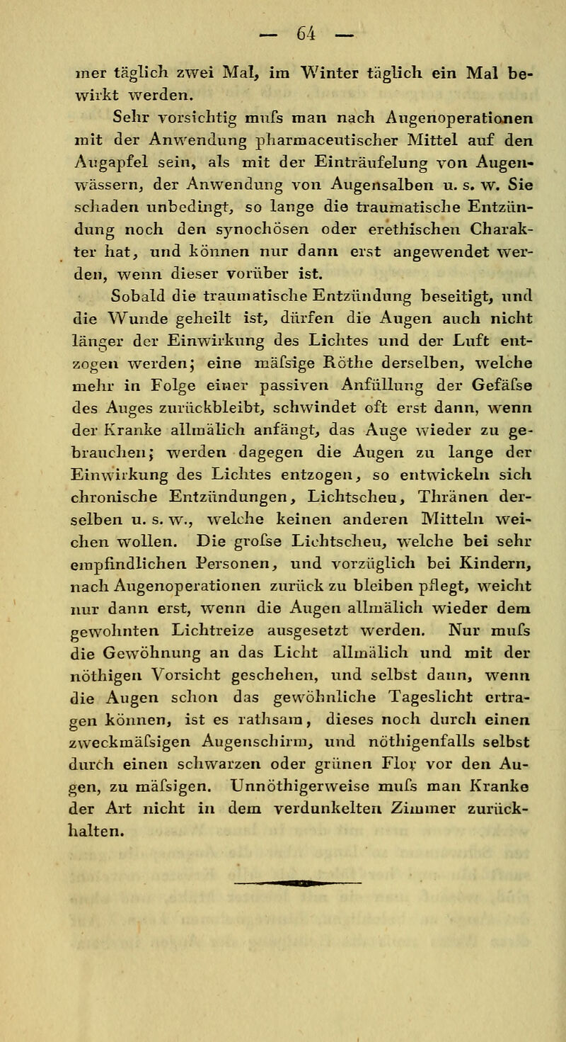 mer täglich zwei Mal, im Winter täglich ein Mal be- wirkt werden. Sehr vorsichtig mufs man nach Augenoperationen mit der Anwendung pharmaceutischer Mittel auf den Augapfel sein, als mit der Einträufelung von Augen- wässern, der Anwendung von Augensalben u. s. w. Sie schaden unbedingt, so lange die traumatische Entzün- dung noch den synochösen oder erethischen Charak- ter hat, und können nur dann erst angewendet wer- den, wenn dieser vorüber ist. Sobald die traumatische Entzündung beseitigt, und die Wunde geheilt ist, dürfen die Augen auch nicht länger der Einwirkung des Lichtes und der Luft ent- zogen werden; eine mäfsige Röthe derselben, welche mehr in Folge einer passiven Anfüllung der Gefäfse des Auges zurückbleibt, schwindet oft erst dann, wenn der Kranke allrnälieh anfängt, das Auge wieder zu ge- brauchen; werden dagegen die Augen zu lange der Einwirkung des Lichtes entzogen, so entwickeln sich chronische Entzündungen, Lichtscheu, Thränen der- selben u. s. w., welche keinen anderen Mitteln wei- chen wollen. Die grofse Lichtscheu, welche bei sehr empfindlichen Personen, und vorzüglich bei Kindern, nach Augenoperationen zurück zu bleiben pflegt, weicht nur dann erst, wenn die Augen allrnälieh wieder dem gewohnten Lichtreize ausgesetzt werden. Nur mufs die Gewöhnung an das Licht allmälich und mit der nöthigen Vorsicht geschehen, und selbst dann, wenn die Augen schon das gewöhnliche Tageslicht ertra- gen können, ist es rathsara, dieses noch durch einen zweckmäfsigen Augenschirm, und nöthigenfalls selbst durch einen schwarzen oder grünen Flor vor den Au- gen, zu mäfsigen. Unnöthigerweise mufs man Kranke der Art nicht in dem verdunkelten Zimmer zurück- halten.