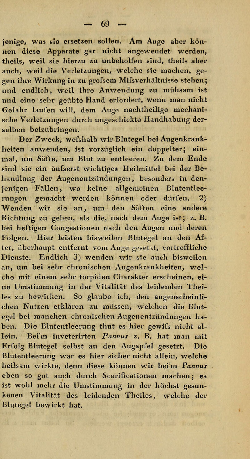 jenige, was slo ersetzen sollen. Am Auge aber kön- nen diese Apparate gar nicht angewendet werden, theils, weil sie hierzu zu unbeholfen sind, theils aber auch, weil die Verletzungen, welche sie machen, ge- gen ihre Wirkung in zu grofsem Mifsverhältnisse stehen; und endlich, weil ihre Anwendung zu mühsam ist und eine sehr geübte Hand erfordert, wenn man nicht Gefahr laufen will, dem Auge nachtheilige mechani- sche Verletzungen durch ungeschickte Handhabung der- selben beizubringen. Der Zweck, wefshalb wir Blutegel bei Augenkrank- heiten anwenden, ist vorzüglich ein doppelter; ein- mal, um Säfte, um Blut zu entleeren. Zu dem Ende sind sie ein äufserst wichtiges Heilmittel bei der Be- handlung der Augenentzündungen, besonders in den- jenigen Fällen, wo keine allgemeinen Blutentlee- rungen gemacht werden können oder dürfen. 2) Wenden wir sie an, um den Säften eine andere Richtung zu geben, als die, nach dem Auge ist; z. B. bei heftigen Congestionen nach den Augen und deren Folgen. Hier leisten bisweilen Blutegel an den Af- ter, überhaupt entfernt vom Auge gesetzt, vortreffliche Dienste. Endlich 3) wenden wir sie auch bisweilen an, um bei sehr chronischen Augenkrankheiten, wel- che mit einem sehr torpiden Charakter erscheinen, ei- ne Umstimmung in der Vitalität des leidenden Thei- les zu bewirken. So glaube ich, den augenscheinli- chen Nutzen erklären zu müssen, welchen die Blut- egel bei manchen chronischen Augenentzündungen ha- ben. Die Blutentleerung thut es hier gewifs nicht al- lein. Bei'ra inveterirten Pannus z. B. hat man mit Erfolg Blutegel selbst an den Augapfel gesetzt. Die Blutentleerung war es hier sicher nicht allein, welche heilsam wirkte, denn diese können wir bei'm Pannus eben so gut auch durch Scarificationen machen; es ist wohl mehr die Umstimmung in der höchst gesun- kenen Vitalität des leidenden Theiles, welche der Blutegel bewirkt hat.