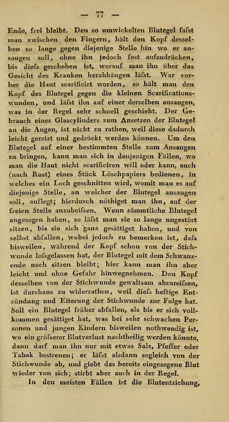 Ende, frei bleibt. Den so umwickelten Blutegel fafst man zwischen den Fingern, hält den Kopf dessel- ben so lange gegen diejenige Stelle hin wo er an- saugen soll, ohne ihn jedoch fest aufzudrücken, bis diefs geschehen ist, worauf man ihn über das Gesicht des Kranken herabhängen läfst. War vor- her die Haut scarificirt worden, so hält man den Kopf des Blutegel gegen die kleinen Scarifications- wunden, und läfst ihn auf einer derselben ansaugen, was in der Begel sehr schnell geschieht. Der Ge- brauch eines Glascylinders zum Ansetzen der Blutegel an die Augen, ist nicht zu rathen, weil diese dadurch leicht gereizt und gedrückt werden können. Um den Blutegel auf einer bestimmten Stelle zum Ansaugen zu bringen, kann man sich in denjenigen Fällen, wo man die Haut nicht scarificiren will oder kann, auch (nach Rust) eines Stück Löschpapiers bedienen, in welches ein Loch geschnitten wird, womit man es auf diejenige Stelle, an welcher der Blutegel ansaugen soll, auflegt; hierdurch nöthiget man ihn, auf der freien Stelle anzubeifsen. Wenn sämmtliche Blutegel angesogen haben, so läfst man sie so lange ungestört sitzen, bis sie sich ganz gesättiget haben, und von selbst abfallen, wobei jedoch zu bemerken ist, dafs bisweilen, während der Kopf schon von der Stich- wunde lofsgelassen hat, der Blutegel mit dem Schwanz- ende noch sitzen bleibt; hier kann man ihn aber leicht und ohne Gefahr hinwegnehmen. Den Kopf desselben von der Stichwunde gewaltsam abzureifsen, ist durchaus zu widerrathen, weil diefs heftige Ent- zündung und Eiterung der Stichwunde zur Folge hat. Soll ein Blutegel früher abfallen, als bis er sich voll- kommen gesättiget hat, was bei sehr schwachen Per- sonen und jungen Kindern bisweilen nothwendig ist, wo ein gröfserer Blutverlust nachtheilig werden könnte, dann darf man ihn nur mit etwas Salz, Pfeffer oder Tabak bestreuen; er läfst alsdann sogleich von der Stichwunde ab, und giebt das bereits eingesogene Blut wieder von sich; stirbt aber auch in der Regel. In den meisten Fällen ist die Blutentziehung,