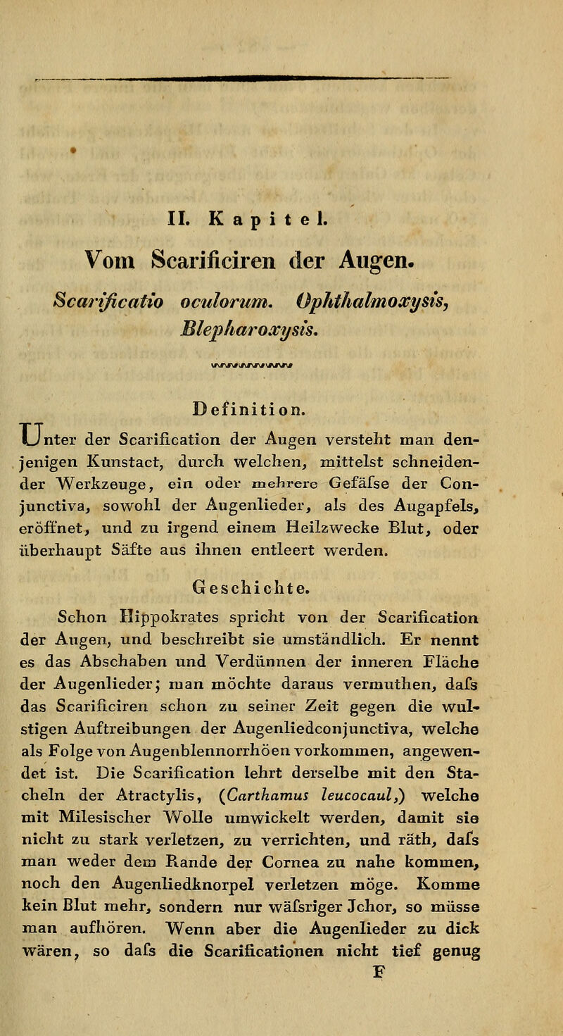 II. Kapitel. Vom Scarificiren der Augen. Scarificatio oculorum. Ophthalmoxysts, Blepharoxysis. Definition. LJnter der Scariiication der Augen versteht man den- jenigen Kunstact, durch welchen, mittelst schneiden- der Werkzeuge, ein oder mehrere Gefäfse der Con- junctiva, sowohl der Augenlieder, als des Augapfels, eröffnet, und zu irgend einem Heilzwecke Blut, oder überhaupt Säfte aus ihnen entleert werden. Geschichte. Schon Hippokrates spricht von der Scariiication der Augen, und beschreibt sie umständlich. Er nennt es das Abschaben und Verdünnen der inneren Fläche der Augenlieder; man möchte daraus vermuthen, dafs das Scarificiren schon zu seiner Zeit gegen die wul- stigen Auftreibungen der Augenliedconjunctiva, welche als Folge von Augenblennorrhöen vorkommen, angewen- det ist. Die Scarification lehrt derselbe mit den Sta- cheln der Atractylis, (Carthamus leucocaul,) welche mit Milesischer Wolle umwickelt werden, damit sie nicht zu stark verletzen, zu verrichten, und räth, dafs man weder dem Rande der Cornea zu nahe kommen, noch den Augenliedknorpel verletzen möge. Komme kein Blut mehr, sondern nur wäfsriger Jchor, so müsse man aufhören. Wenn aber die Augenlieder zu dick wären, so dafs die Scarificationen nicht tief genug F