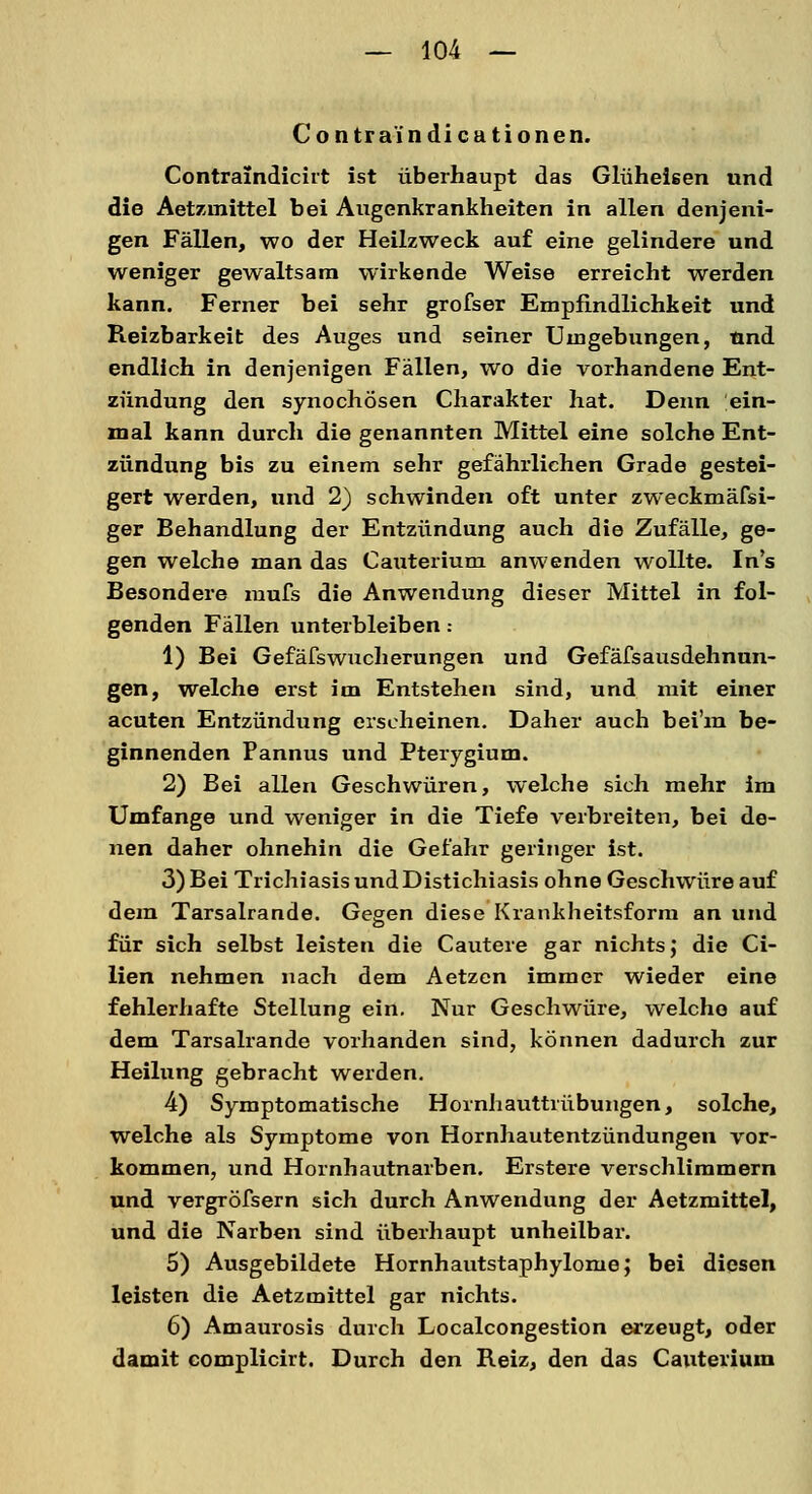 Contra indicationen. Contraindicirt ist überhaupt das Glüheisen und die Aetzmittel bei Augenkrankheiten in allen denjeni- gen Fällen, wo der Heilzweck auf eine gelindere und weniger gewaltsam wirkende Weise erreicht werden kann. Ferner bei sehr grofser Empfindlichkeit und Reizbarkeit des Auges und seiner Umgebungen, und endlich in denjenigen Fällen, wo die vorhandene Ent- zündung den synochösen Charakter hat. Denn ein- mal kann durch die genannten Mittel eine solche Ent- zündung bis zu einem sehr gefährlichen Grade gestei- gert werden, und 2) schwinden oft unter zweckmäfsi- ger Behandlung der Entzündung auch die Zufälle, ge- gen welche man das Cauterium anwenden wollte. In's Besondere mufs die Anwendung dieser Mittel in fol- genden Fällen unterbleiben: 1) Bei Gefäfswucherungen und Gefäfsausdehnun- gen, welche erst im Entstehen sind, und mit einer acuten Entzündung erscheinen. Daher auch bei'm be- ginnenden Pannus und Pterygium. 2) Bei allen Geschwüren, welche sich mehr im Umfange und weniger in die Tiefe verbreiten, bei de- nen daher ohnehin die Gefahr geringer ist. 3) Bei Trichiasis und Distichiasis ohne Geschwüre auf dem Tarsalrande. Gegen diese Krankheitsform an und für sich selbst leisten die Cautere gar nichts j die Ci- lien nehmen nach dem Aetzen immer wieder eine fehlerhafte Stellung ein. Nur Geschwüre, welche auf dem Tarsalrande vorhanden sind, können dadurch zur Heilung gebracht werden. 4) Symptomatische Hornhauttrübungen, solche, welche als Symptome von Hornhautentzündungen vor- kommen, und Hornhautnarben. Erstere verschlimmern und vergröfsern sich durch Anwendung der Aetzmittel, und die Narben sind überhaupt unheilbar. 5) Ausgebildete Hornhautstaphylome; bei diesen leisten die Aetzmittel gar nichts. 6) Amaurosis durch Localcongestion erzeugt, oder damit complicirt. Durch den Reiz, den das Cauterium