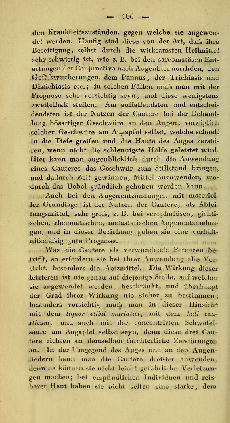 den Krankheitszuständen, gegen welche sie angewen- det werden. Häufig sind diese von der Art, dafs ihre Beseitigung, selbst durch die wirksamsten Heilmittel sehr schwierig ist, wie z. B. bei den sarcomatösen Ent- artungen der Coiijunctiva nach Augcnblennorrhöen, den Gefäfswucherungen, dem Pannus, der Trichiasis und Distichiasis etc.; in solchen Fällen mufs man mit der Prognose sehr vorsichtig seyn, und diese wenigstens zweifelhaft stellen. Am auffallendsten und entschei- dendsten ist der Nutzen der Cautere bei der Behand- lung bösartiger Geschwüre an den Augen, vorzüglich solcher Geschwüre am Augapfel selbst, welche schnell in die Tiefe greifen und die Häute des Auges zerstö- ren, wenn nicht die schleunigste Hülfe geleistet wird. Hier kann man augenblicklich durch die Anwendung eines Cauteres das Geschwür zum Stillstand bringen, und dadurch Zeit gewinnen, Mittel anzuwenden, wo- durch das Uebel gründlich gehoben werden kann. Auch bei den Augenentzündungen mit materiel- ler Grundlage ist der Nutzen der Cautere, als Ablei tungsmittel, sehr grofs, z. B. bei scrophulösen, gichti- schen, rheumatischen, metastatiscJicn Augenentzündun- gen, und in dieser Beziehung geben sie eine verhält- nifstnäfsig gute Prognose. Was die Cautere als verwundende Potenzen be- trifft, so erfordern sie bei ihrer Anwendung alle Vor- sieht, besonders die Aetzmittel. Die Wirkung dieser letzteren ist uiegenaii auf diejenige Stelle, auf welcher sie angewendet werden, beschränkt, und überhaupt der Grad ihrer Wirkung nie sicher zu bestimmen ; besonders vorsichtig mufs man in dieser Hinsicht mit dem liejuor stibii muriatici, mit dem kali cau- sticutn, und auch mit der coucentrirton Schwefel- säure am Augapfel selbst seyn, denn diese drei Cau- tere richten an demselben fürchterliche Zerstörungen an. In der Umgegend des Auges und an den Augen- liedern kann man die Cautere dreister anwenden, denn da können sie nicht leicht gefährliche Verletzun- gen machen; bei empfindlichen Individuen und reiz- barer Haut haben sie nicht selten eine starke, dem