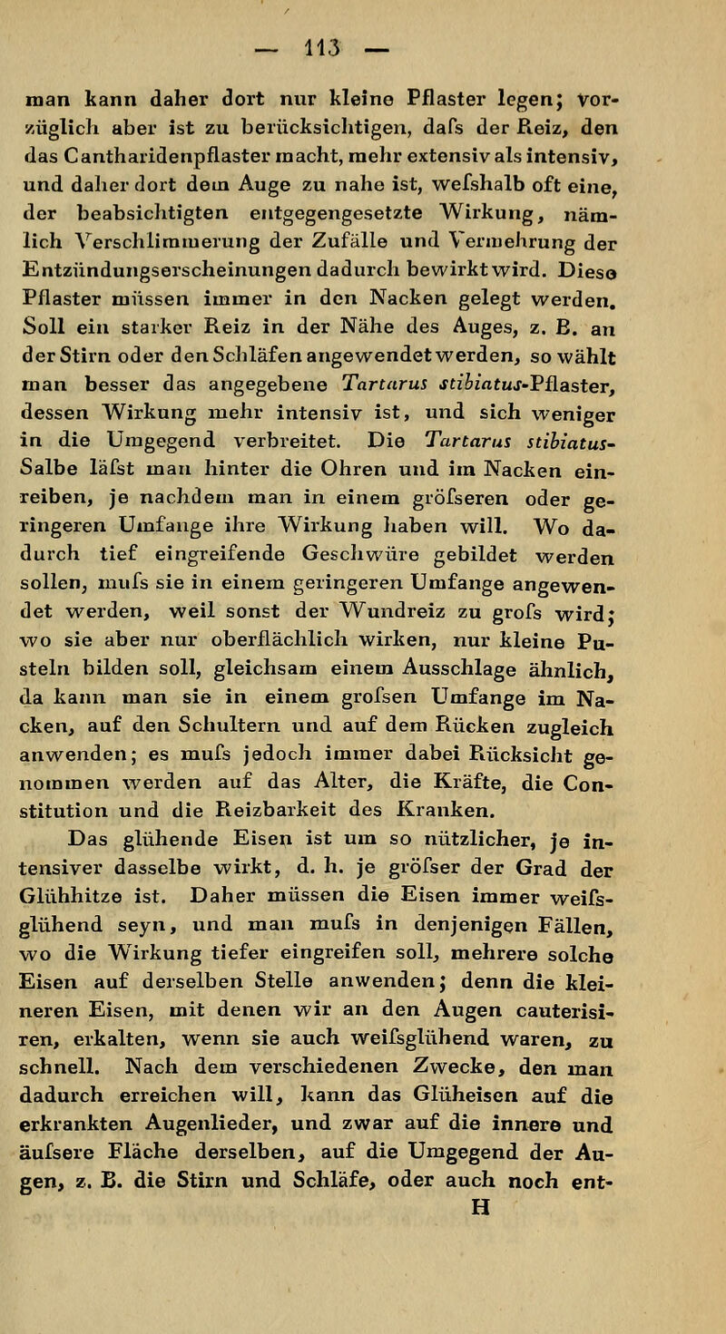 man kann daher dort nur kleine Pflaster legen; Vor- züglich aber ist zu berücksichtigen, dafs der Reiz, den das Cantharidenpflaster macht, mehr extensiv als intensiv, und daher dort dein Auge zu nahe ist, wefshalb oft eine, der beabsichtigten entgegengesetzte Wirkung, näm- lich Verschlimmerung der Zufälle und Vermehrung der Entzündungserscheinungen dadurch bewirktwird. Diese Pflaster müssen immer in den Nacken gelegt werden. Soll ein starker Reiz in der Nähe des Auges, z. E. an der Stirn oder den Schläfen angewendet werden, so wählt man besser das angegebene Tartarus stibiatus-Vüaster, dessen Wirkung mehr intensiv ist, und sich weniger in die Umgegend verbreitet. Die Tartarus stibiatus- Salbe läfst mau hinter die Ohren und im Nacken ein- reiben, je nachdem man in einem gröfseren oder ge- ringeren Umfange ihre Wirkung haben will. Wo da- durch tief eingreifende Geschwüre gebildet werden sollen, mufs sie in einem geringeren Umfange angewen- det werden, weil sonst der Wundreiz zu grofs wird: wo sie aber nur oberflächlich wirken, nur kleine Pu- steln bilden soll, gleichsam einem Ausschlage ähnlich, da kann man sie in einem grofsen Umfange im Na- cken, auf den Schultern und auf dem Rücken zugleich anwenden; es mufs jedoch immer dabei Rücksicht ge- nommen werden auf das Alter, die Kräfte, die Con- stitution und die Reizbarkeit des Kranken. Das glühende Eisen ist um so nützlicher, je in- tensiver dasselbe wirkt, d. h. je gröfser der Grad der Glühhitze ist. Daher müssen die Eisen immer weifs- glühend seyn, und man mufs in denjenigen Fällen, wo die Wirkung tiefer eingreifen soll, mehrere solche Eisen auf derselben Stelle anwenden; denn die klei- neren Eisen, mit denen wir an den Augen cauterisi- ren, erkalten, wenn sie auch weifsglühend waren, zu schnell. Nach dem verschiedenen Zwecke, den man dadurch erreichen will, kann das Glüheisen auf die erkrankten Augenlieder, und zwar auf die innere und äufsere Fläche derselben, auf die Umgegend der Au- gen, z. B. die Stirn und Schläfe, oder auch noch ent- H