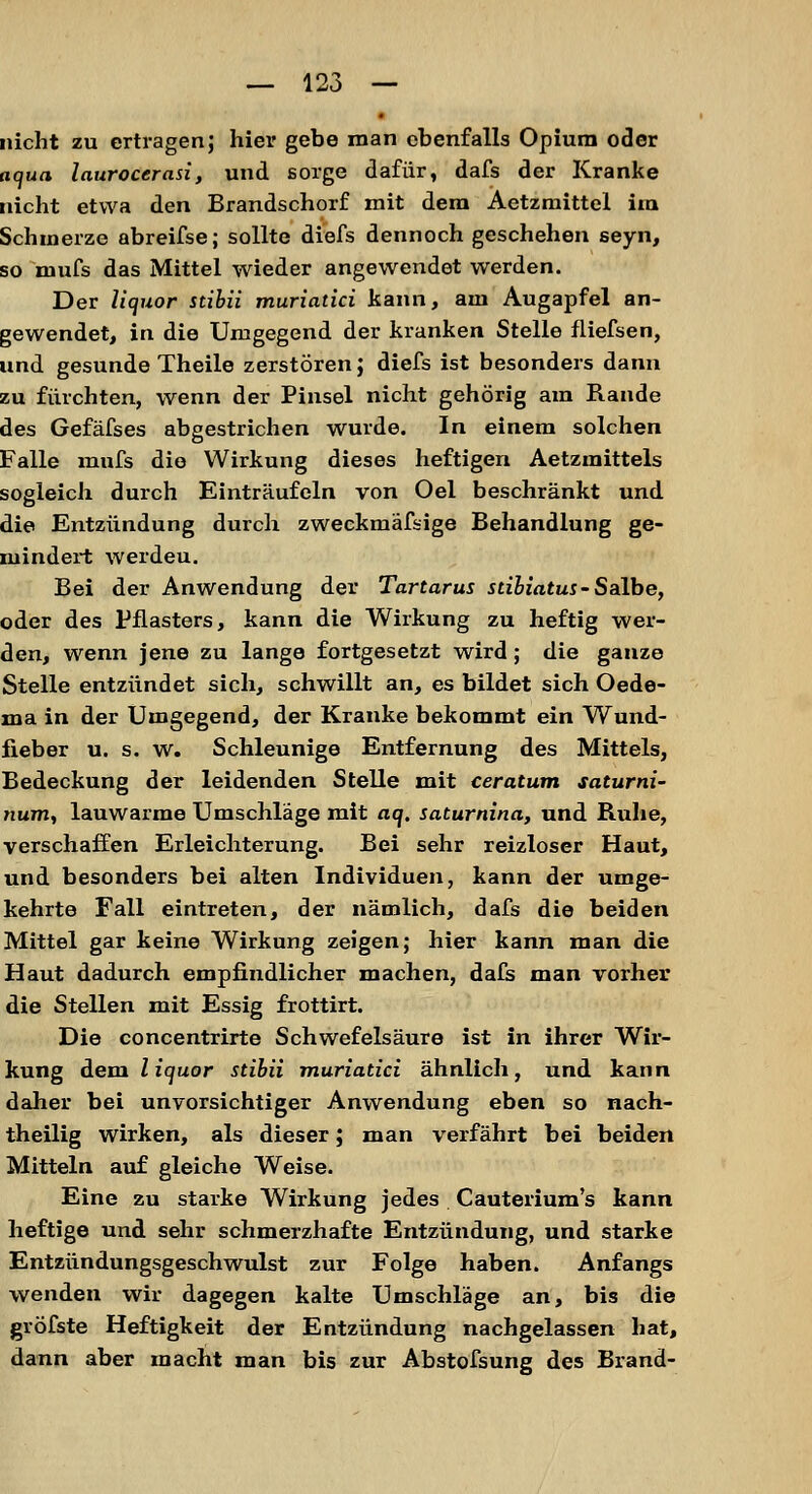 nicht zu ertragen; hier gebe man ebenfalls Opium oder aqua laurocerasi, und sorge dafür, dafs der Kranke nicht etwa den Brandschorf mit dem Aetzmittel im Schmerze abreifse; sollte diefs dennoch geschehen seyn, so mufs das Mittel wieder angewendet werden. Der Uquor stibii muriatici kann, am Augapfel an- gewendet, in die Umgegend der kranken Stelle fliefsen, und gesunde Theile zerstören J diefs ist besonders dann zu fürchten, wenn der Pinsel nicht gehörig am Rande des Gefäfses abgestrichen wurde. In einem solchen Falle mufs die Wirkung dieses heftigen Aetzmittels sogleich durch Einträufeln von Oel beschränkt und die Entzündung durch zweckmäfsige Behandlung ge- mindert werdeu. Bei der Anwendung der Tartarus stibiatus-Salbe, oder des Pflasters, kann die Wirkung zu heftig wer- den, wenn jene zu lange fortgesetzt wird; die ganze Stelle entzündet sich, schwillt an, es bildet sich Oede- ma in der Umgegend, der Kranke bekommt ein Wund- fieber u. s. w. Schleunige Entfernung des Mittels, Bedeckung der leidenden Stelle mit ceratum saturni- num, lauwarme Umschläge mit aq. saturnina, und Ruhe, verschaffen Erleichterung. Bei sehr reizloser Haut, und besonders bei alten Individuen, kann der umge- kehrte Fall eintreten, der nämlich, dafs die beiden Mittel gar keine Wirkung zeigen; hier kann man die Haut dadurch empfindlicher machen, dafs man vorher die Stellen mit Essig frottirt. Die concentrirte Schwefelsäure ist in ihrer Wir- kung dem liquor stibii muriatici ähnlich, und kann daher bei unvorsichtiger Anwendung eben so nach- theilig wirken, als dieser; man verfährt bei beiden Mitteln auf gleiche Weise. Eine zu starke Wirkung jedes Cauterium's kann heftige und sehr schmerzhafte Entzündung, und starke Entzündungsgeschwulst zur Folge haben. Anfangs wenden wir dagegen kalte Umschläge an, bis die gröfste Heftigkeit der Entzündung nachgelassen hat, dann aber macht man bis zur Abstofsung des Brand-