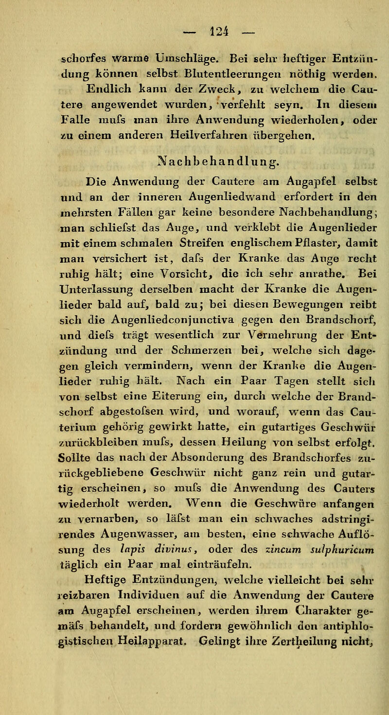 schoifes warme Umschläge. Bei sehr heftiger Entzün- dung können selbst Blutentleerungen nöthig werden. Endlich kann der Zweck, zu welchem die Cau- tere angewendet wurden, verfehlt seyn. In diesem Falle mufs man ihre Anwendung wiederholen, oder zu einem anderen Heilverfahren übergehen. Nachbehandlung. Die Anwendung der Cautere am Augapfel selbst und an der inneren Augenliedwand erfordert in den mehrsten Fällen gar keine besondere Nachbehandlung; man schliefst das Auge, und verklebt die Augenlieder mit einem schmalen Streifen englischem Pflaster, damit man versichert ist, dafs der Kranke das Auge recht ruhig hält; eine Vorsicht, die ich sehr anrathe. Bei Unterlassung derselben macht der Kranke die Augen- lieder bald auf, bald zu; bei diesen Bewegungen reibt sich die Angenliedconjunctiva gegen den Brandschorf, und diefs trägt wesentlich zur Vermehrung der Ent- zündung und der Schmerzen bei, welche sich dage- gen gleich vermindern, wenn der Kranke die Augen- lieder ruhig hält. Nach ein Paar Tagen stellt sicli von selbst eine Eiterung ein, durch welche der Brand- schorf abgestofsen wird, und worauf, wenn das Cau- terium gehörig gewirkt hatte, ein gutartiges Geschwür zurückbleiben mufs, dessen Heilung von selbst erfolgt. Sollte das nach der Absonderung des Brandschorfes zu- rückgebliebene Geschwür nicht ganz rein und gutar- tig erscheinen, so mufs die Anwendung des Cauters wiederholt werden. Wenn die Geschwüre anfangen zu vernarben, so läfst man ein schwaches adstringi- rendes Augenwasser, am besten, eine schwache Auflö- sung des lapis divinum, oder des zincum suJphuricum täglich ein Paar mal einträufeln. Heftige Entzündungen, welche vielleicht bei sehr reizbaren Individuen auf die Anwendung der Cautere am Augapfel erscheinen, werden ihrem Charakter ge- mäfs behandelt, und fordern gewöhnlich den antiphlo- gistischen Heilapparat. Gelingt ihre Zeitteilung nicht,