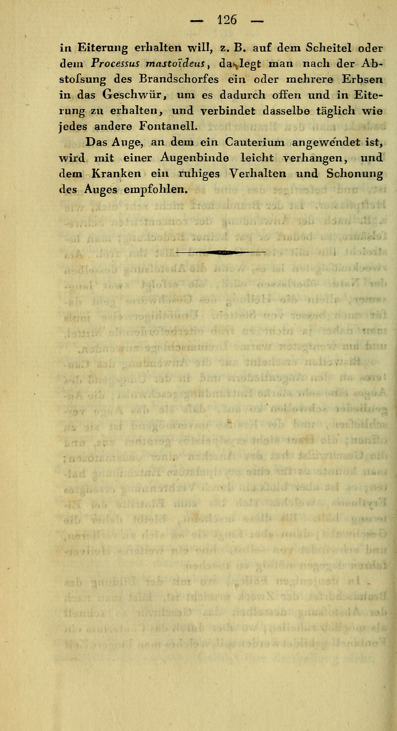 in Eiterung erhalten will, z. B. auf dem Scheitel oder dem Processus mastoideus, darlegt man nach der Ab- stofsung des Brandschorfes ein oder mehrere Erbsen in das Geschwür, um es dadurch offen und in Eite- rung zu erhalten, und verbindet dasselbe täglich wie jedes andere Fontanell. Das Auge, an dem ein Cauterium angewendet ist, wird mit einer Augenbinde leicht verhangen, und dem Kranken ein ruhiges Verhalten und Schonung des Auges empfohlen.