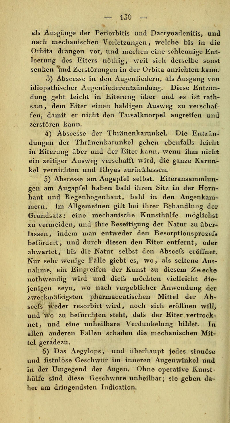 als Ausgänge der Periorbitis und Dacryoadenitis, und nach mechanischen Verletzungen, welche bis in die Orbita drangen vor, und machen eine schleunige Ent- leerung des Eiters nöthig, weil sich derselbe sonst senken ^ind Zerstörungen in der Orbita anrichten kann. 3) Absces.se in den Augenliedern, als Ausgang von idiopathischer Augenliederentzündung. Diese Entzün- dung geht leicht in Eiterung über und es ist rath- sam, dem Eiter einen baldigen Ausweg zu verschaf- fen, damit er nicht den Tarsalknorpel angreifen und zerstören kann. 4) Abscesse der Thränenkarunkel. Die Entzün- dungen der Thränenkarunkel gehen ebenfalls leicht in Eiterung über und der Eiter kann, wenn ihm nicht ein zeitiger Ausweg verschafft wird, die ganze Karun- kel vernichten und Rhyas zurücklassen. 5) Abscesse am Augapfel selbst. Eiteransammlun- gen am Augapfel haben bald ihren Sitz in der Horn- haut und Regenbogenhaut, bald in den Augenkam- mern. Im Allgemeinen gilt bei ihrer Behandlung der Grundsatz: eine mechanische Kunsthülfe möglichst zu vermeiden, und ihre Beseitigung der Natur zu über- lassen, indem man entweder den Resorptionsprozefs befördert, und durch diesen den Eiter entfernt, oder abwartet, bis die Natur selbst den Abscefs eröffnet. Nur sehr wenige Fälle giebt es, wo, als seltene Aus- nahme, ein Eingreifen der Kunst zu diesem Zwecke nothwendig wird und diefs möchten vielleicht die- jenigen seyn, wo nach vergeblicher Anwendung der zwecktuäfsigsten pharmaceutischen Mittel der Ab- scefs weder resorbirt wird, noch sich eröffnen will, und wo zu befürchten steht, dafs der Eiter vertrock- net, und eine unheilbare Verdunkelung bildet. In allen anderen Fällen schaden die mechanischen Mit- tel geradezu. 6) Das Aegylops, und überhaupt jedes sinuöse und fistulöse Geschwür im inneren Augenwinkel und in der Umgegend der Augen. Ohne operative Kunst- hülfe sind diese Geschwüre unheilbar; sie geben da- her am dringendsten Iudication.