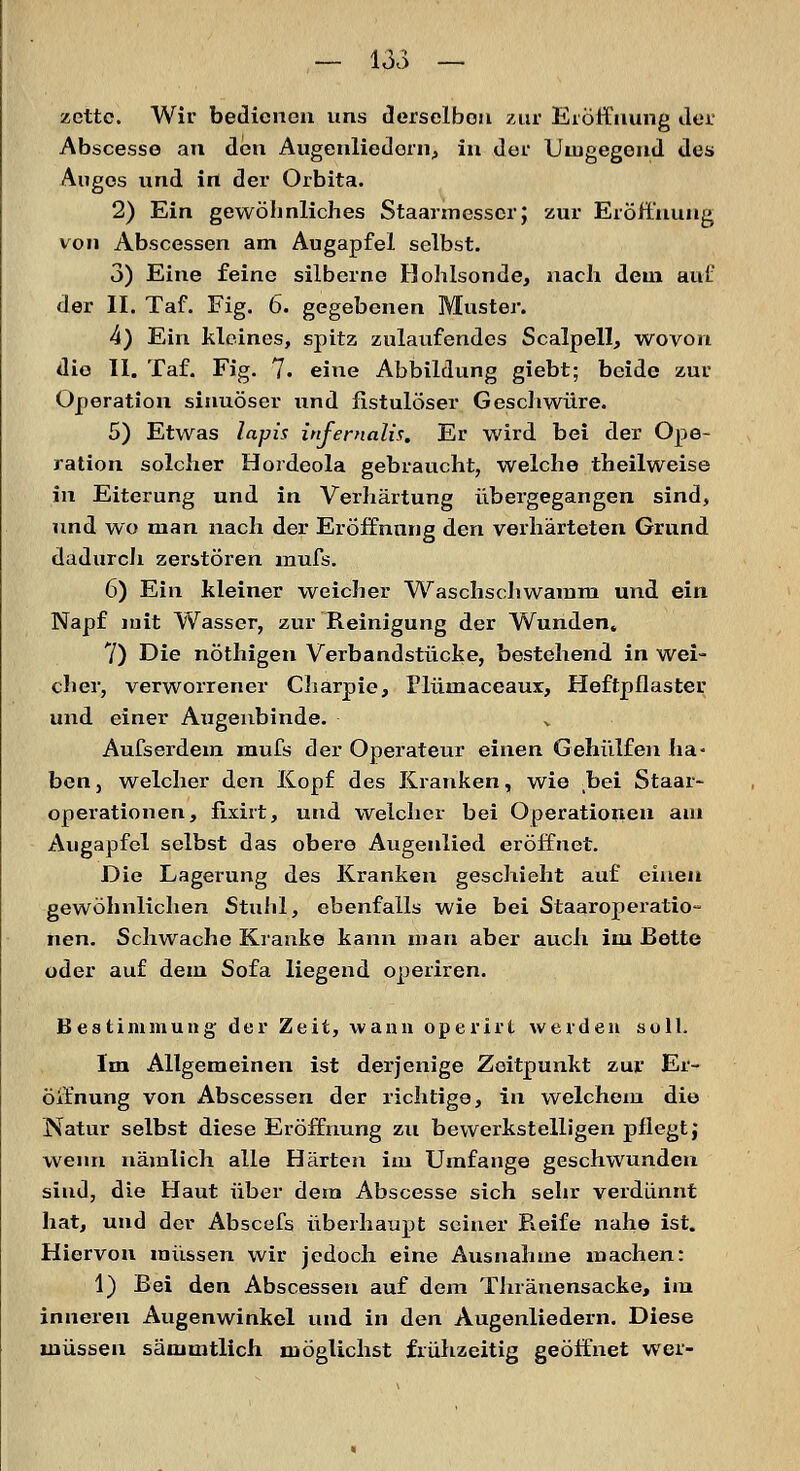 zettc. Wir bedienen uns derselben zur Eröffnung der Abscesse an den Augenliedorn, in der Umgegend des Auges und in der Orbita. 2) Ein gewöhnliches Staarmesscrj zur Eröffnung von Abscessen am Augapfel selbst. 3) Eine feine silberne Hohlsonde, nach dem auf der II. Taf. Fig. 6. gegebenen Muster. 4) Ein kleines, spitz zulaufendes Scalpell, wovon die II. Taf. Fig. 7. eine Abbildung giebt; beide zur Operation sinuöser und fistulöser Geschwüre. 5) Etwas lapis infernalia. Er wird bei der Ope- ration solcher Hordeola gebraucht, welche theilweise in Eiterung und in Verhärtung übergegangen sind, und wo man nach der Eröffnung den verhärteten Grund dadurch zerstören mufs. 6) Ein kleiner weicher Waschschwamm und ein Napf mit Wasser, zur Reinigung der Wunden. 7) Die nöthigen Verbandstücke, bestehend in wei- cher, verworrener Charpie, Plümaceaux, Heftpflaster und einer Augenbinde. Aufserdein mufs der Operateur einen Gehülfen ha- ben, welcher den Hopf des Kranken, wie .bei Staar- Operationen, fixirt, und welcher bei Operationen am Augapfel selbst das obere Augenlied eröffnet. Die Lagerung des Kranken geschieht auf einen gewöhnlichen Stuhl, ebenfalls wie bei Staaroperatio- nen. Schwache Kranke kann mau aber auch im Bette oder auf dem Sofa liegend operiren. Bestimmung der Zeit, wann operirt werden soll. Im Allgemeinen ist derjenige Zeitpunkt zur Er- öffnung von Abscessen der richtige, in welchem die Natur selbst diese Eröffnung zu bewerkstelligen pflegt j wenn nämlich alle Härten im Umfange geschwunden sind, die Haut über dem Abscesse sich sehr verdünnt hat, und der Abscefs überhaupt seiner Reife nahe ist. Hiervon müssen wir jedoch eine Ausnahme machen: 1) Bei den Abscessen auf dem Thränensacke, im inneren Augenwinkel und in den Augenliedern. Diese müssen säuimtlich möglichst frühzeitig geöffnet wer-