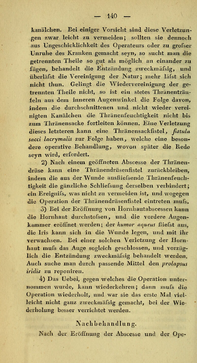 kanälchen. Bei einiger Vorsicht sind diese Verletzun- gen zwar leicht zu vermeiden; sollten sie dennoch aus Ungeschicklichkeit des Operateurs oder zu grofser Unruhe des Kranken gemacht seyn, so sucht man die getrennten Theiie so gut als möglich an einander zu fügen, behandelt die Entzündung zweckmäfsig, und überläfst die Vereinigung der Natur; mehr läfst sich nicht thun. Gelingt die Wiedervereinigung der ge- trennten Theiie nicht, so ist ein stetes Thränenträu- feln aus dem inneren Augenwinkel die Folge davon, indem die durchschnittenen und nicht wieder verei- nigten Kanälchen die Thränenfeuchtigkeit nicht bis zum Thränensacke fortleiten können. Eine Verletzung dieses letzteren kann eine Thränensackfistel, fistula sacci lacrymalis zur Folge haben, welche eine beson- dere operative Behandlung, wovon später die Bede seyn wird, erfordert. 2) Nach einem geöffneten Abscesse der Thränen- drüse kann eine Thränendrüsenfistel zurückbleiben, indem die aus der Wunde ausfliefsende Thränenfeuch- tigkeit die gänzliche Schliefsung derselben verhindert; ein Ereignifs, was nicht zu vermeiden ist, und wogegen die Operation der Thränendrüsenfistel eintreten mufs. 3) Bei der Eröffnung von Homhautabscessen kann die Hornhaut durchstofsen, und die vordere Augen- kammer eröffnet werden; der humor aqueus fliefst aus, die Iris kann sich in die Wunde legen, und mit ihr verwachsen. Bei einer solchen Verletzung der Horn- haut mufs das Auge sogleich geschlossen, und vorzüg- lich die Entzündung zweckmäfsig behandelt werden. Auch suche man durch passende Mittel den prolapsus iridis zu reponiren. 4) Das Uebel, gegen welches die Operation unter- nommen wurde, kann wiederkehren; datin mufs die Operation wiederholt, und war sie das erste Mal viel- leicht nicht ganz zweckmäfsig gemacht, bei der Wie- derholung besser verrichtet werden. Nachbehandlung. Nach der Eröffnung der Abscesse und der One-