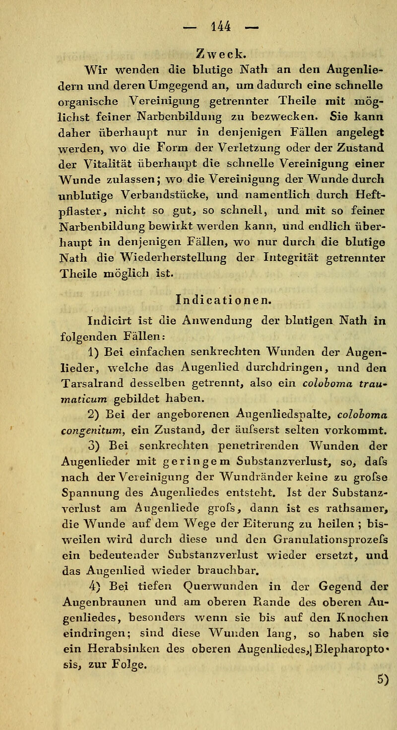 Zweck. Wir wenden die blutige Nath an den Augenlie- dern und deren Umgegend an, um dadurch eine schnelle organische Vereinigung getrennter Theile mit mög- lichst feiner Narbenbildung zu bezwecken. Sie kann daher überhaupt nur in denjenigen Fällen angelegt werden, wo die Form der Verletzung oder der Zustand der Vitalität überhaupt die schnelle Vereinigung einer Wunde zulassen; wo die Vereinigung der Wunde durch unblutige Verbandstücke, und namentlich durch Heft- pflaster, nicht so gut, so schnell, und mit so feiner Narbenbildung bewirkt weiden kann, und endlich über- haupt in denjenigen Fällen, wo nur durch die blutige Nath die Wiederherstellung der Integrität getrennter Theile möglich ist. Indicationen. Indicirt ist die Anwendung der blutigen Nath in folgenden Fällen: 1) Bei einfachen senkrechten Wunden der Augen- lieder, welche das Augenlied durchdringen, und den Tarsalrand desselben getrennt, also ein coloboma trau- maticum gebildet haben. 2) Bei der angeborenen Augenliedspalte, coloboma congenitum, ein Zustand, der äufserst selten vorkommt. 3) Bei senkrechten penetrirenden Wunden der Augenlieder mit geringem Substanzverlust, so, dafs nach der Vereinigung der Wundränder keine zu grofse Spannung des Augenliedes entsteht. Ist der Substanz- verlust am Angenliede grofs, dann ist es rathsamer, die Wunde auf dem Wege der Eiterung zu heilen ; bis- weilen wird durch diese und den Granulationsprozefs ein bedeutender Substanzverlust wieder ersetzt, und das Augenlied wieder brauchbar. 4) Bei tiefen Querwunden in der Gegend der Augenbraunen und am oberen Bande des oberen Au- genliedes, besonders wenn sie bis auf den Knochen eindringen; sind diese Wunden lang, so haben sie ein Herabsinken des oberen Augenliedes,jBlepharopto« sis, zur Folge. 5)