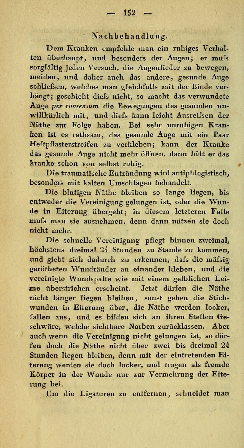 Nachbehandlung. Dem Kranken empfehle man ein ruhiges Verhal- ten überhaupt, und besonders der Augen; er mufs sorgfältig jeden Versuch, die Augenlieder zu bewegen, meiden, und daher auch das andere, gesunde Auge schliefsen, welches man gleichfalls mit der Binde ver- hängt; geschieht diefs nicht, so macht das verwundete Auge per consensum die Bewegungen des gesunden un- willkürlich mit, und diefs kann leicht Ausreifsen der Näthe zur Folge haben. Bei sehr unruhigen Kran- ken ist es rathsam, das gesunde Auge mit ein Paar Heftpflasterstreifen zu verkleben; kann der Kranke das gesunde Auge nicht mehr öffnen, dann hält er das kranke schon von selbst ruhig. Die traumatische Entzündung wird antiphlogistisch, besonders mit kalten Umschlägen behandelt. Die blutigen Näthe bleiben so lange liegen, bis entweder die Vereinigung gelungen ist, oder die Wun- de in Eiterung übergeht; in diesem letzteren Falle mufs man sie ausnehmen, denn dann nützen sie doch nicht mehr. Die schnelle Vereinigung pflegt binnen zweimal, höchstens dreimal 24 Stunden zu Stande zu kommen, und giebt sich dadurch zu erkennen, dafs die mäfsig gerötheten Wundränder an einander hieben, und die vereinigte Wundspalte wie mit einem gelblichen Lei- me überstrichen erscheint. Jetzt dürfen die Näthe nicht länger liegen bleiben, sonst gehen die Stich- wunden in Eiterung über, die Näthe werden locker, fallen aus, und es bilden sich an ihren Stellen Ge- schwüre, welche sichtbare Narben zurücklassen. Aber auch wenn die Vereinigung nicht gelungen ist, so dür- fen doch die Näthe nicht über zwei bis dreimal 24 Stunden liegen bleiben, denn mit der eintretenden Ei- terung werden sie doch locker, und tragen als fremde Körper in der Wunde nur zur Vermehrung der Eite- rung bei. Um die Ligaturen zu entfernen, schneidet man