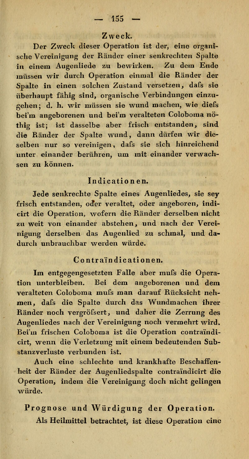 Zweck. Der Zweck dieser Operation ist der, eine organi- sche Vereinigung der Ränder einer senkrechten Spalte in einem Augenliede zu bewirken. Zu dein Endo müssen wir durch Operation einmal die Ränder der Spalte in einen solchen Zustand versetzen, dafs sie überhaupt fähig sind, organische Verbindungen einzu- gehen; d. h. wir müssen sie wund machen, wie diefs bei'm angeborenen und bei'm veralteten Coloboma nö- thig ist; ist dasselbe aber frisch entstanden, sind die Ränder der Spalte wund, dann dürfen wir die- selben nur so vereinigen, dafs sie sich hinreichend unter einander berühren, um mit einander verwach- sen zu können. Indicationen. Jede senkrechte Spalte eines Augenliedes, sie sey frisch entstanden, oder veraltet, oder angeboren, indi- cirt die Operation, wofern die Ränder derselben nicht zu weit von einander abstehen, und nach der Verei- nigung derselben das Augenlied zu schmal, und da- durch unbrauchbar werden würde. Contraindicationen. Im entgegengesetzten Falle aber mufs die Opera- tion unterbleiben. Rei dem angeborenen und dem veralteten Coloboma mufs man darauf Rücksicht neh- men, dafs die Spalte durch das Wundmachen ihrer Ränder noch vergrößert, und daher die Zerrung des Augenliedes nach der Vereinigung noch vermehrt wird. Rei'm frischen Coloboma ist die Operation contralndi- cirt, wenn die Verletzung mit einem bedeutenden Sub- stanzverluste verbunden ist. Auch eine schlechte und krankhafte Beschaffen- heit der Ränder der Augenliedspalte contraindicirt die Operation, indem die Vereinigung doch nicht gelingen würde. Prognose und Würdigung der Operation. Als Heilmittel betrachtet, ist diese Operation eine