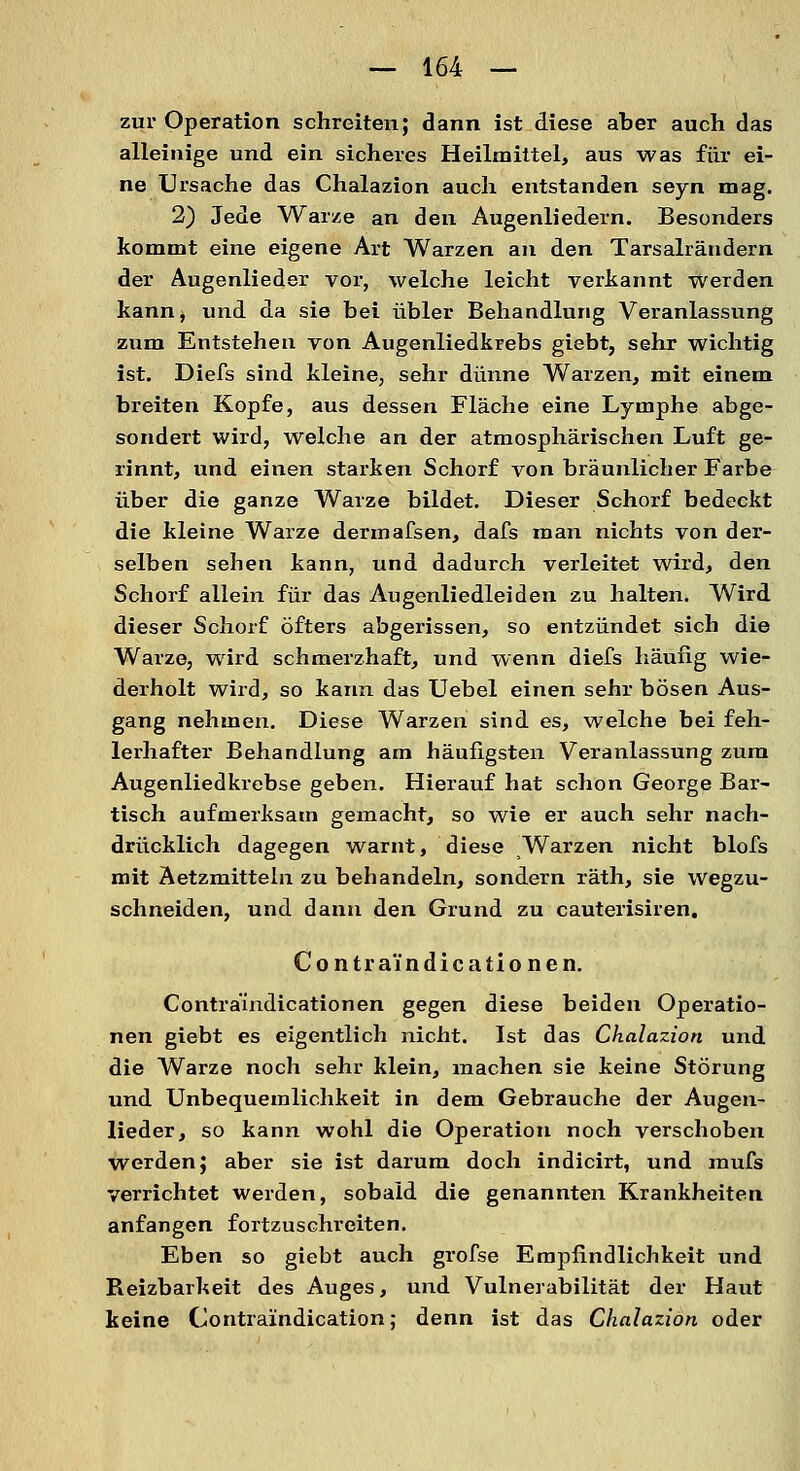 zur Operation schreiten; dann ist diese aber auch das alleinige und ein sicheres Heilmittel, aus was für ei- ne Ursache das Chalazion auch entstanden seyn mag. 2) Jede Warze an den Augenliedern. Besonders kommt eine eigene Art Warzen an den Tarsalrändern der Augenlieder vor, welche leicht verkannt werden kann, und da sie bei übler Behandlung Veranlassung zum Entstehen von Augenliedkrebs giebt, sehr wichtig ist. Diefs sind kleine, sehr dünne Warzen, mit einem breiten Kopfe, aus dessen Fläche eine Lymphe abge- sondert wird, welche an der atmosphärischen Luft ge- rinnt, und einen starken Schorf von bräunlicher Farbe über die ganze Warze bildet. Dieser Schorf bedeckt die kleine Warze dermafsen, dafs man nichts von der- selben sehen kann, und dadurch verleitet wird, den Schorf allein für das Augenliedleiden zu halten. Wird dieser Schorf öfters abgerissen, so entzündet sich die Warze, wird schmerzhaft, und wenn diefs häufig wie- derholt wird, so kann das Uebel einen sehr bösen Aus- gang nehmen. Diese Warzen sind es, welche bei feh- lerhafter Behandlung am häufigsten Veranlassung zum Augenlied krebse geben. Hierauf hat schon George Bar- tisch aufmerksam gemacht, so wie er auch sehr nach- drücklich dagegen warnt, diese Warzen nicht blofs mit Aetzmitteln zu behandeln, sondern räth, sie wegzu- schneiden, und dann den Grund zu cauterisiren. Contraindicationen. Contraiiidicationen gegen diese beiden Operatio- nen giebt es eigentlich nicht. Ist das Chalazion und die Warze noch sehr klein, machen sie keine Störung und Unbequemlichkeit in dem Gebrauche der Augen- lieder, so kann wohl die Operation noch verschoben werden; aber sie ist darum doch indicirt, und mufs verrichtet werden, sobald die genannten Krankheiten anfangen fortzuschreiten. Eben so giebt auch grofse Empfindlichkeit und Reizbarkeit des Auges, und Vulnerabilität der Havit keine Contraindication; denn ist das Chalazion oder