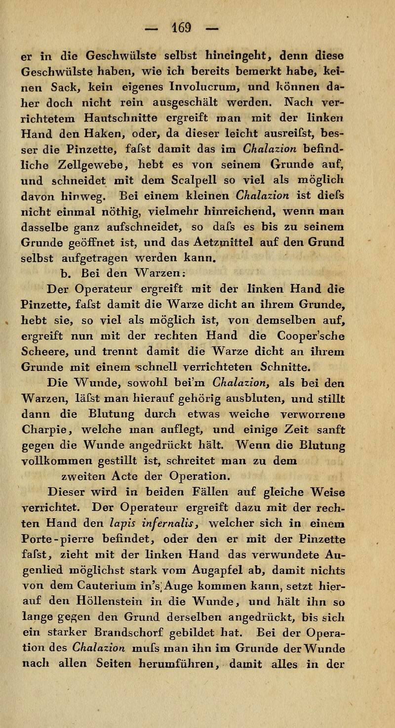 er in die Geschwülste selbst hineingeht, denn diese Geschwülste haben, wie ich bereits bemerkt habe, kei- nen Sack, kein eigenes Involucrum, und können da- her doch nicht rein ausgeschält werden. Nach ver- richtetem Hautschnitte ergreift man mit der linken Hand den Haken, oder, da dieser leicht ausreifst, bes- ser die Pinzette, fafst damit das im Chalazion befind- liche Zellgewebe, hebt es von seinem Grunde auf, und schneidet mit dem Scalpell so viel als möglich davon hinweg. Bei einem kleinen Chalazion ist diefs nicht einmal nöthig, vielmehr hinreichend, wenn man dasselbe ganz aufschneidet, so dafs es bis zu seinem Grunde geöffnet ist, und das Aetzuiittel auf den Grund selbst aufgetragen werden kann, b. Bei den Warzen: Der Operateur ergreift mit der linken Hand die Pinzette, fafst damit die Warze dicht an ihrem Grunde, hebt sie, so viel als möglich ist, von demselben auf, ergreift nun mit der rechten Hand die Cooper'sche Scheere, und trennt damit die Warze dicht an ihrem Grunde mit einem -schnell verrichteten Schnitte. Die Wunde, sowohl bei'm Chalazion, als bei den Warzen, läfst man hierauf gehörig ausbluten, und stillt dann die Blutung durch etwas weiche verworrene Charpie, welche man auflegt, und einige Zeit sanft gegen die Wunde angedrückt hält. Wenn die Blutung vollkommen gestillt ist, schreitet man zu dem zweiten Acte der Operation. Dieser wird in beiden Fällen auf gleiche Weise verrichtet. Der Operateur ergreift dazu mit der rech- ten Hand den lapis infernalis, welcher sich in einem Porte-pierre befindet, oder den er mit der Pinzette fafst, zieht mit der linken Hand das verwundete Au- genlied möglichst stark vom Augapfel ab, damit nichts von dem Cauterium in's^Auge kommen kann, setzt hier- auf den Höllenstein in die Wunde, und hält ihn so lange gegen den Grund derselben angedrückt, bis sich ein starker Brandschorf gebildet hat. Bei der Opera- tion des Chalazion mufs man ihn im Grunde der Wunde nach allen Seiten herumführen, damit alles in der