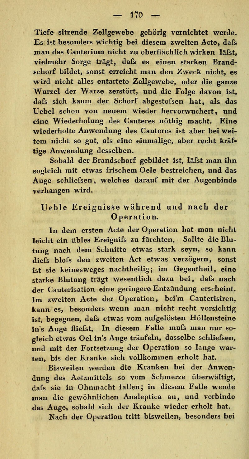 — 470 — Tiefe sitzende Zellgewebe gehörig vernichtet werde. Es ist besonders wichtig bei diesem zweiten Acte, dafs man das Cauterium nicht zu oberflächlich wirken läfst, vielmehr Sorge trägt, dafs es einen starken Brand- schorf bildet, sonst erreicht man den Zweck nicht, es wird nicht alles entartete Zellgewebe, oder die ganze Wurzel der Warze zerstört, und die Folge davon ist, dafs sich kaum der Schorf abgestofsen hat, als das Uebel schon von neuem wieder hervorwuchert, und eine Wiederholung des Cauteres nöthig macht. Eine wiederholte Anwendung des Cauteres ist aber bei wei- tem nicht so gut, als eine einmalige, aber recht kräf- tige Anwendung desselben. Sobald der ßrandschorf gebildet ist, läfst man ihn sogleich mit etwas frischem Oele bestreichen, und das Auge schliefsen, welches darauf mit der Augenbinde verhangen wird. Ueble Ereignisse während und nach der Operation. In dem ersten Acte der Operation hat man nicht leicht ein übles Ereignifs zu fürchten. Sollte die Blu- tung nach dem Schnitte etwas stark seyn, so kann diefs blofs den zweiten Act etwas verzögern, sonst ist sie keinesweges nachtheilig; im Gegentheil, eine starke Blutung trägt wesentlich dazu bei, dafs nach der Cauterisation eine geringere Entzündung erscheint. Im zweiten Acte der Operation, bei'm Cauterisiren, kann es, besonders wenn man nicht recht vorsichtig ist, begegnen, dafs etwas vom aufgelösten Höllensteine in's Auge fliefst. In diesem Falle mufs man nur so- gleich etwas Oel in's Auge träufeln, dasselbe schliefsen, und mit der Fortsetzung der Operation so lange war- ten, bis der Kranke sich vollkommen erholt hat. Bisweilen weiden die Kranken bei der Anwen- dung des Aetzmittels so vom Schmerze überwältigt, dafs sie in Ohnmacht fallen; in diesem Falle wende man die gewöhnlichen Analeptica an, und verbinde das Auge, sobald sich der Kranke wieder erholt hat. Nach der Operation tritt bisweilen, besonders bei