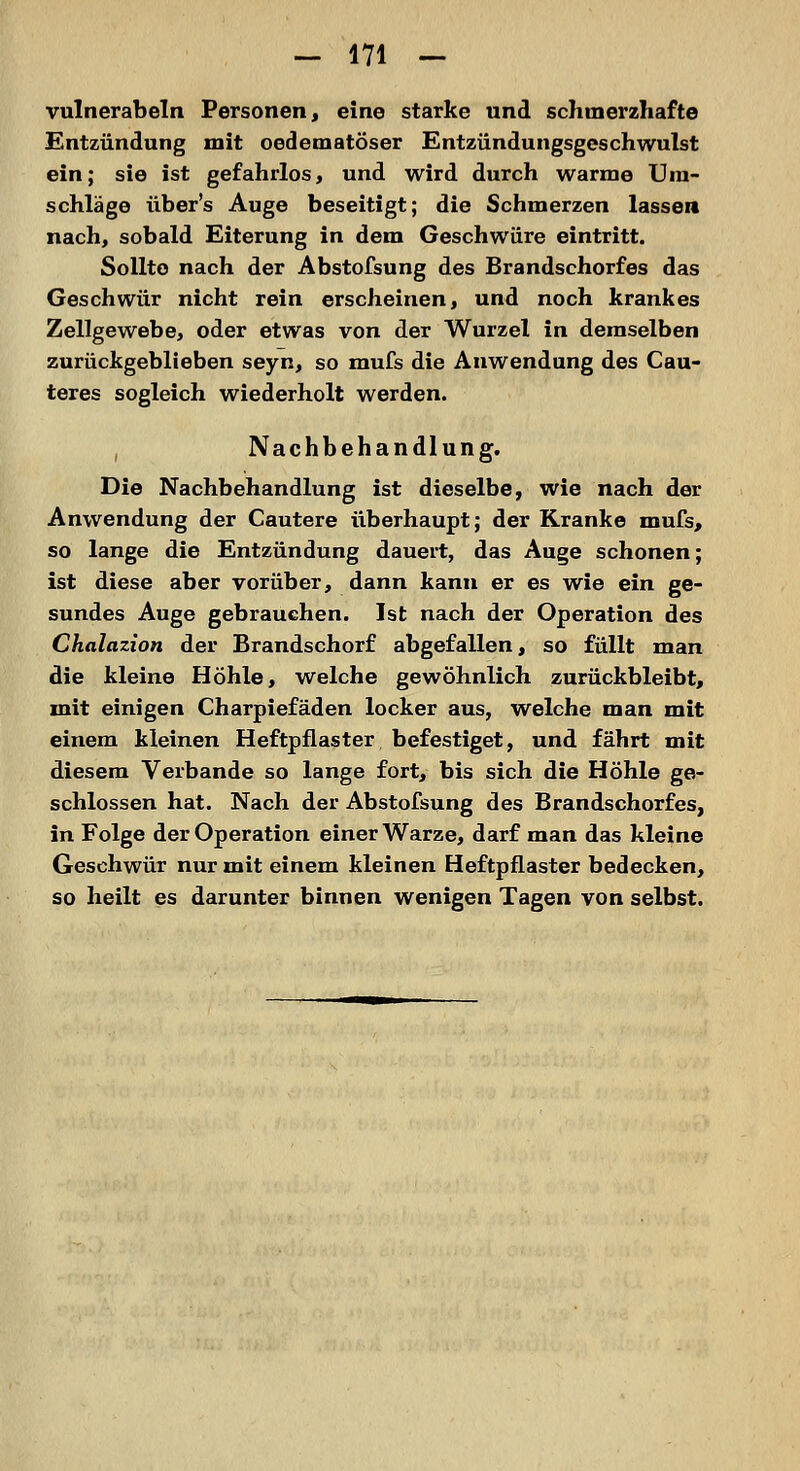 vulnerabeln Personen, eine starke und schmerzhafte Entzündung mit oedematöser Entzündungsgeschwulst ein; sie ist gefahrlos, und wird durch warme Um- schläge über's Auge beseitigt; die Schmerzen lassen nach, sobald Eiterung in dem Geschwüre eintritt. Sollte nach der Abstofsung des Brandschorfes das Geschwür nicht rein erscheinen, und noch krankes Zellgewebe, oder etwas von der Wurzel in demselben zurückgeblieben seyn, so mufs die Anwendung des Cau- teres sogleich wiederholt werden. Nachbehandlung. Die Nachbehandlung ist dieselbe, wie nach der Anwendung der Cautere überhaupt; der Kranke mufs, so lange die Entzündung dauert, das Auge schonen; ist diese aber vorüber, dann kann er es wie ein ge- sundes Auge gebrauchen. Ist nach der Operation des Chalazion der Brandschorf abgefallen, so füllt man die kleine Höhle, welche gewöhnlich zurückbleibt, mit einigen Charpiefäden locker aus, welche man mit einem kleinen Heftpflaster befestiget, und fährt mit diesem Verbände so lange fort, bis sich die Höhle ge- schlossen hat. Nach der Abstofsung des Brandschorfes, in Folge der Operation einer Warze, darf man das kleine Geschwür nur mit einem kleinen Heftpflaster bedecken, so heilt es darunter binnen wenigen Tagen von selbst.