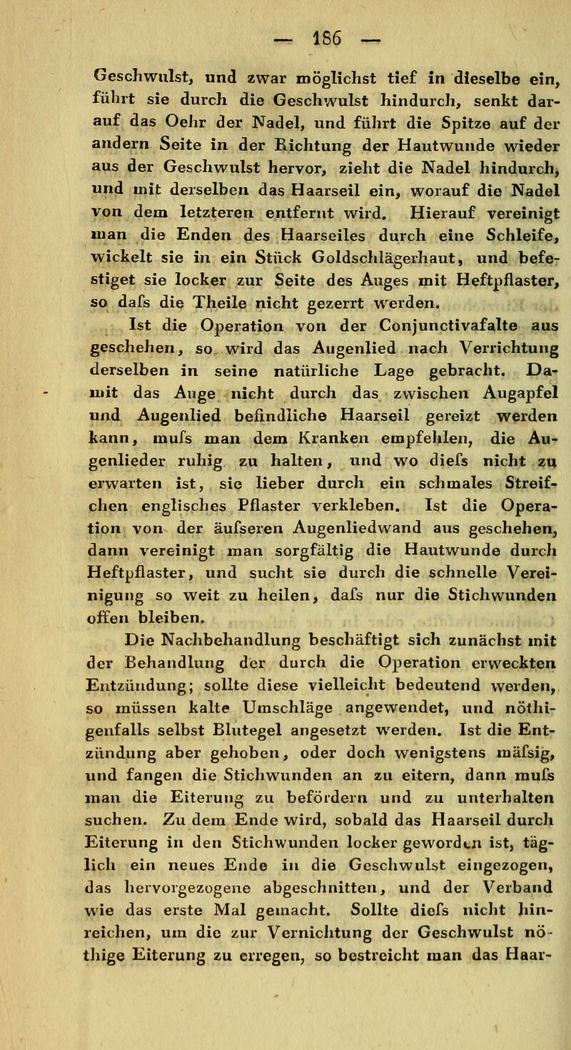 Geschwulst, und zwar möglichst tief in dieselbe ein, führt sie durch die Geschwulst hindurch, senkt dar- auf das Oehr der Nadel, und führt die Spitze auf der andern Seite in der Richtung der Hautwunde wieder aus der Geschwulst hervor, zieht die Nadel hindurch, und mit derselben das Haarseil ein, worauf die Nadel von dem letzteren entfernt wird. Hierauf vereinigt man die Enden des Haarseiles durch eine Schleife, wickelt sie in ein Stück Goldschlägerhaut, und befe- stiget sie locker zur Seite des Auges mit Heftpflaster, so dafs die Theile nicht gezerrt werden. Ist die Operation von der Conjunctivafalte aus geschehen, so wird das Augenlied nach Verrichtung derselben in seine natürliche Lage gebracht. Da- mit das Auge nicht durch das zwischen Augapfel und Augenlied befindliche Haarseil gereizt werden kann, mufs man dem Kranken empfehlen, die Au- genlieder ruhig zu halten, und wo diefs nicht zu erwarten ist, sie lieber durch ein schmales Streif- chen englisches Pflaster verkleben. Ist die Opera- tion von der äufseren Augenliedwand aus geschehen, dann vereinigt man sorgfältig die Hautwunde durch Heftpflaster, und sucht sie durch die schnelle Verei- nigung so weit zu heilen, dafs nur die Stichwunden offen bleiben. Die Nachbehandlung beschäftigt sich zunächst mit der Behandlung der durch die Operation erweckten Entzündung; sollte diese vielleicht bedeutend werden, so müssen kalte Umschläge angewendet, und nöthi- genfalls selbst Blutegel angesetzt werden. Ist die Ent- zündung aber gehoben, oder doch wenigstens mäfsig, und fangen die Stichwunden an zu eitern, dann mufs man die Eiterung zu befördern und zu unterhalten suchen. Zu dem Ende wird, sobald das Haarseil durch Eiterung in den Stichwunden locker geworden ist, täg- lich ein neues Ende in die Geschwulst eingezogen, das hervorgezogene abgeschnitten, und der Verband wie das erste Mal gemacht. Sollte diefs nicht hin- reichen, um die zur Vernichtung der Geschwulst nö- thige Eiterung zu erregen, so bestreicht man das Haar-