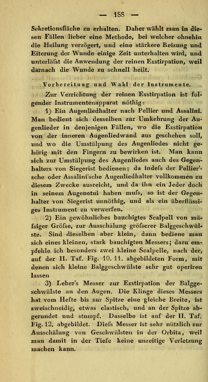 — 158 — Sekretionsfläche zu erhalten. Daher wählt man in die- sen Fällen lieber eine Methode, bei welcher ohnehin die Heilung verzögert, und eine stärkere Reizung und Eiterung der Wunde einige Zeit unterhalten wird, und unterläfst die Anwendung der reinen Exstirpation, weil darnach die Wunde zu schnell heilt. Vorbereitung und Wahl der Instrumente. Zur Verrichtung der reinen Exstirpation ist fol- gender Instrumentenapparat nöthig : 1) Ein Augenliedhalter nach Pellier und Assalini. Man bedient sich desselben zur Umkehrung der Au- genlieder in denjenigen Fällen, wo die Exstirpation von der inneren Augenliedwand aus geschehen soll, und wo die Umstülpung des Augenliedes nicht ge- hörig mit den Fingern zu bewirken ist. Man kann sich zur Umstülpung des Augenliedes auch des Gegen- halters von Siegerist bedienen; da indefs der Pellier'- sche oder Assalini'sche Augenliedhalter vollkommen zu diesem Zwecke ausreicht, und da ihn ein Jeder doch in seinem Augenetui haben mufs, so ist der Gegen- halter von Siegerist unnöthig, und als ein überflüssi- ges Instrument zu verwerfen. 2) Ein gewöhnliches bauchigtes Sealpell von mä- fsiger Gröfse, zur Ausschälung gröfserer Balggeschwül- ste. Sind dieselben aber klein, dann bediene man sich eines kleinen, stark bauchigten Messers; dazu em- pfehle ich besonders zwei kleine Scalpelle, nach der, auf der II. Taf. Fig. 10. 11. abgebildeten Form, mit denen sich kleine Balggeschwülste sehr gut operiren lassen 3) Leber's Messer zur Exstirpation der Balgge- schwülste an den Augen. Die Klinge dieses Messers hat vom Hefte bis zur Spitze eine gleiche Breite, ist zweischneidig, etwas elastisch, und an der Spitze ab- gerundet und stumpf. Dasselbe ist auf der II. Taf. Fig. 12. abgebildet. Diefs Messer ist sehr nützlich zur Ausschälung von Geschwülsten in der Orbita, weil man damit in der Tiefe keine unzeitige Verletzung machen kann.