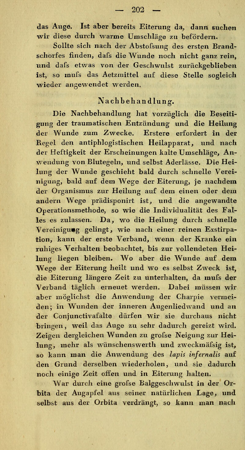 das Auge. Ist aber bereits Eiterung da, dann suchen wir diese durch warme Umschläge zu befördern. Sollte sich nach der Abstofsung des ersten Brand- schorfes finden, dafs die Wunde noch nicht ganz rein, und dafs etwas von der Geschwulst zurückgeblieben ist, so inufs das Aetzmittel auf diese Stelle sogleich wieder angewendet weiden. Nachbehandlung. Die Nachbehandlung hat vorzüglich die Beseiti- gung der traumatischen Entzündung und die Heilung der Wunde zum Zwecke. Erstere erfordert in der Regel den antiphlogistischen Heilapparat, und nach der Heftigkeit der Erscheinungen kalte Umschläge, An- wendung von Blutegeln, und selbst Aderlässe. Die Hei- lung der Wunde geschieht bald durch schnelle Verei- nigung, bald auf dem Wege der Eiterung, je nachdem der Organismus zur Heilung auf dem einen oder dem andern Wege prädisponirt ist, und die angewandte Operationsmethode, so wie die Individualität des Fal- les es zulassen. Da, wo die Heilung durch schnelle Vereinigung gelingt, wie nach einer reinen Exstirpa- tion, kann der erste Verband, wenn der Kranke ein ruhiges Verhalten beobachtet, bis zur vollendeten Hei- lung liegen bleiben. Wo aber die Wunde auf dem Wege der Eiterung heilt und wo es selbst Zweck ist, die Eiterung längere Zeit zu unterhalten, da mufs der Verband täglich erneuet werden. Dabei müssen wir aber möglichst die Anwendung der Charpie vermei- den; in Wunden der inneren Augenlied wand und an der Conjunctivafalte dürfen wir sie durchaus nicht bringen, weil das Auge zu sehr dadurch gereizt wird. Zeigen dergleichen Wunden zu grofse Neigung zur Hei- lung, mehr als wünschenswerth und zweckmäfsig ist, so kann man die Anwendung des lapis infernalis auf den Grund derselben wiederholen, und sie dadurch noch einige Zeit offen und in Eiterung halten. War durch eine grofse Balggeschwulst in der Or- bita der Augapfel aus seiner natürlichen Lage, und selbst aus der Orbita verdrängt, so kann man nach