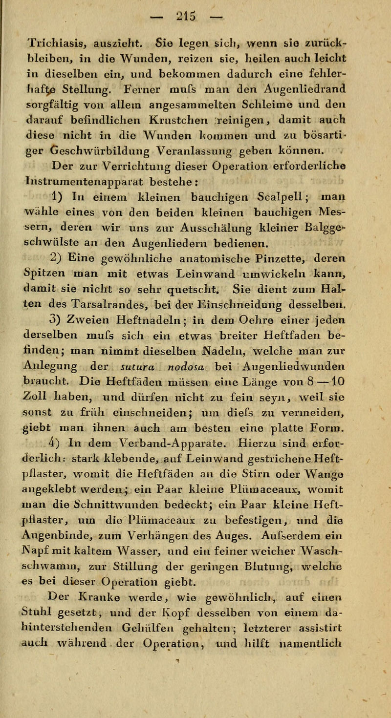 Trichiasis, auszieht. Sie legen sich, wenn sie zurück- bleiben, in die Wunden, reizen sie, heilen auch leicht in dieselben ein, und bekommen dadurch eine fehler- hafte Stellung. Feiner mufs man den Augenliedrand sorgfältig von allem angesammelten Schleime und den darauf befindlichen Krustchen reinigen, damit auch diese nicht in die Wunden kommen und zu bösarti- ger Geschwürbildung Veranlassung geben können. Der zur Verrichtung dieser Operation erforderliche lnstrumentenappaiat bestehe: 1) In einem kleinen bauchigen Scalpell; mau wähle eines von den beiden kleinen bauchigen Mes- sern, deren wir uns zur Ausschälung kleiner Balgge- schwülste an den Augenliedern bedienen. 2) Eine gewöhnliche anatomische Pinzette, deren Spitzen man mit etwas Leinwand umwickeln kann, damit sie nicht so sehr quetscht. Sie dient zum Hal- ten des Tarsalrandes, bei der Einschneidung desselben. 3) Zweien Heftnadeln; in dem Oehre einer jeden derselben mufs sich ein etwas breiter Heftfaden be- finden; man nimmt dieselben Nadeln, welche man zur Anlegung der sutura nodosa bei Augenliedwunden braucht. Die Heftfäden müssen eine Länge von 8 —10 Zoll haben, und dürfen nicht zu fein seyn, weil sie sonst zu früh einschneiden; um diefs zu vermeiden, giebt man ihnen auch am besten eine platte Form. 4) In dem Verband-Apparate. Hierzu sind erfor- derlich: stark klebende, auf Leinwand gestrichene Heft- pflaster, womit die Heftfäden au die Stirn oder Wange angeklebt werden; ein Paar kleine Plümaceaux, womit man die Schnittwunden bedeckt; ein Paar kleine Heft- pflaster, um die Plümaceaux zu befestigen, und die Augenbinde, zum Verhängen des Auges. Außerdem ein Napf mit kaltem Wasser, und ein feiner weicher Wasch- schwamin, zur Stillung der geringen Blutung, welche es bei dieser Operation giebt. Der Kranke werde, wie gewöhnlich, auf einen Stuhl gesetzt, und der Kopf desselben von einem da- hinterstehenden Gehülfen gehalten; letzterer assistirt auch während der Operation, und hilft namentlich