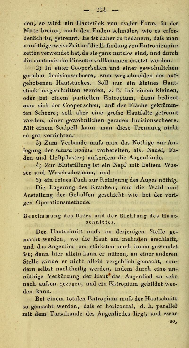 den, so wird ein Hautstiick von ovaler Form, in der Mitte breiter, nach den Enden schmäler, wie es erfor- derlich ist, getrennt. Es ist daher zu bedauern, dafs man nnnothigerWeiseZeitauf die Erfindung von Entropienpin- zetten verwendet hat, da sie ganz nutzlos sind, und durch die anatomische Pinzette vollkommen ersetzt werden. 2) In einer Cooper'schen und einer gewöhnlichen geraden Incisionsscheere, zum wegschneiden des auf- gehobenen Hautstückes. Soll nur ein kleines Haut- stück ausgeschnitten werden, z. B. bei einem kleinen, oder bei einem partiellen Entropium, dann bedient man sich der Cooper'schen, auf der Fläche gekrümm- ten Scheere; soll aber eine grofse Hautfalte getrennt werden, einer gewöhnlichen geraden Incisionsscheere. Mit einem Scalpell kann man diese Trennung nicht so gut verrichten. 3) Zum Verbände mufs man das Nöthige zur An- legung der sutura nodosa vorbereiten, als: Nadel, Fa- den und Heftpflaster; aufserdem die Augenbinde. 4) Zur Blutstillung ist ein Napf mit kaltem Was- ser und Waschschwamm, und 5) ein reines Tuch zur Reinigung des Auges nöthig. Die Lagerung des Kranken, und die Wahl und Anstellung der Gehülfen geschieht wie bei der vori- gen Operationsmethode. Bestimmung des Ortes und der Richtung des Haut- schnittes. Der Hautschnitt mufs an derjenigen Stelle ge- macht werden, wo die Haut am mehrslen erschlafft, und das Augenlied am stärksten nach innen gewendet ist; denn hier allein kann er nützen, an einer anderen Stelle würde er nicht allein vergeblich gemacht, son- dern selbst nachtheilig werden, indem durch eine un- nöthige Verkürzung der Haut* das Augenlied zu sehr nach aufsen gezogen, und ein Ektropium gebildet wer- den kann. Bei einem totalen Entropium mufs der Hautschnitt so gemacht werden, dafs er horizontal, d. h, parallel mit dem Tarsalrande des Augenliedes liegt, und zwar