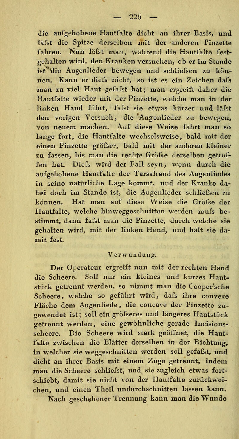 die aufgehobene Hantfalte dicht an ihrer Basis, und läfst die Spitze derselben mit der anderen Pinzette fahren. Nun läfst man, während die Hautfalte fest- gehalten wird, den Kranken versuchen, ob er im Stande ist^'die Augenlieder bewegen und schliefsen zu kön- nen. Kann er diefs nicht, so ist es ein Zeichen dafs man zu viel Haut gefafst hat; man ergreift daher die Hautfalte wieder mit der Pinzette, welche man in der linken Hand führt, fafst sie etwas kürzer und läfst den vorigen Versuch, die Augenlieder zu bewegen, von neuem machen. Auf diese Weise fährt man so lange fort, die Hautfalte wechselsweise, bald mit der einen Pinzette gröfser, bald mit der anderen kleiner zu fassen, bis man die rechte Gröfse derselben getrof- fen hat. Diefs wird der Fall seyn, wenn durch die aufgehobene Hautfalte der Tarsalrand des Augenliedes in seine natürliche Lage kommt, und der Kranke da- bei doch im Stande ist, die Augenlieder schliefsen zu können. Hat man auf diese Weise die Gröfse der Hautfalte, welche hinweggeschnitten werden mufs be- stimmt, dann fafst man die Pinzette, durch welche sie gehalten wird, mit der linken Hand, und hält sie da- mit fest. Verwundung. Der Operateur ergreift nun mit der rechten Hand die Scheere. Soll nur ein kleines und kurzes Haut- stück getrennt werden, so nimmt man die Cooper'sche Scheere, welche so geführt wird, dafs ihre convexe Fläche dem Augenliede, die concave der Pinzette zu- gewendet ist; soll ein gröfseres und längeres Hautstück getrennt werden, eine gewöhnliche gerade Incisions- scheere. Die Scheere wird stark geöffnet, die Haut- falte zwischen die Blätter derselben in der Bichtung, in welcher sie weggeschnitten werden soll gefafst, und dicht an ihrer Basis mit einem Zuge getrennt, indem man die Scheere schliefst, und sie zugleich etwas fort- schiebt, damit sie nicht von der Hautfalte zurückwei- chen, und einen Theil undurchschnitten lassen kann. Nach geschehener Trennung kann man die Wunde