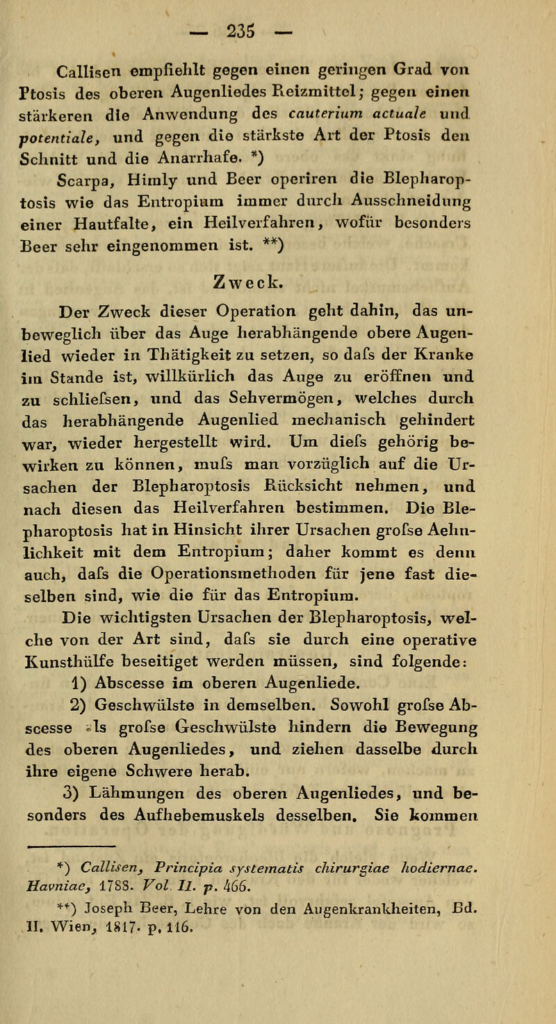 Callisen empfiehlt gegen einen geringen Grad von Ptosis des oberen Augenliedes Reizmittel; gegen einen stärkeren die Anwendung des cauterium actuale und potentiale, und gegen die stärkste Art der Ptosis den Schnitt und die Anarrhafe. *) Scarpa, Hiraly und Beer operiren die Blepharop- tosis wie das Entropium immer durch Ausschneidung einer Hautfalte, ein Heilverfahren, wofür besonders Beer sehr eingenommen ist. **) Zweck. Der Zweck dieser Operation geht dahin, das un- beweglich über das Auge herabhängende obere Augen- lied wieder in Thätigkeit zu setzen, so dafs der Kranke im Stande ist, willkürlich das Auge zu eröffnen und zu schliefsen, und das Sehvermögen, welches durch das herabhängende Augenlied mechanisch gehindert war, wieder hergestellt wird. Um diefs gehörig be- wirken zu können, mufs man vorzüglich auf die Ur- sachen der Blepharoptosis Bücksicht nehmen, und nach diesen das Heilverfahren bestimmen. Die Ble- pharoptosis hat in Hinsicht ihrer Ursachen grofse Aehn- lichkeit mit dem Entropium; daher kommt es denn auch, dafs die Operationsmethoden für jene fast die- selben sind, wie die für das Entropium. Die wichtigsten Ursachen der Blepharoptosis, wel- che von der Art sind, dafs sie durch eine operative Kunsthülfe beseitiget werden müssen, sind folgende: 1) Abscesse im oberen Augenliede. 2) Geschwülste in demselben. Sowohl grofse Ab- scesse »ls grofse Geschwülste hindern die Bewegung des oberen Augenliedes, und ziehen dasselbe durch ihre eigene Schwere herab. 3) Lähmungen des oberen Augenliedes, und be- sonders des Aufhebemuskels desselben. Sie kommen *) Callisen, Principia systematis chirurgiae hodiernae. Havniae, 17SS- Vol II. p. 466. *■) Joseph Beer, Lehre von den Augenkrankheiten, Ed. II, Wien, 1817- p. 116.