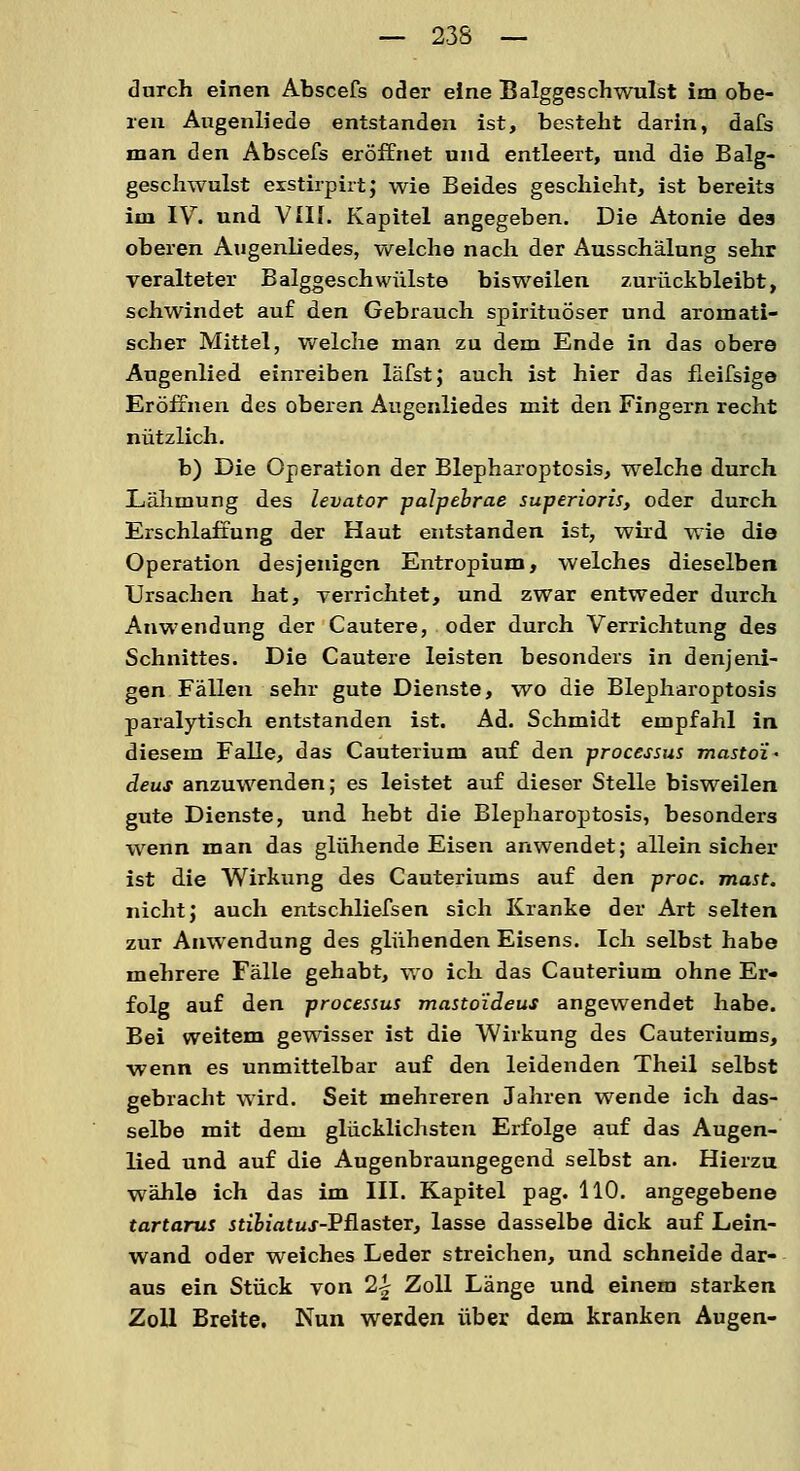 durch einen Abscefs oder eine Balggeschwulst im obe- ren Augenliede entstanden ist, besteht darin, dafs man den Abscefs eröffnet und entleert, und die Balg- geschwulst exstirpirt; wie Beides geschieht, ist bereits im IV. und VIII. Kapitel angegeben. Die Atonie des oberen Augenliedes, welche nach der Ausschälung sehr veralteter Balggeschwülste bisweilen zurückbleibt, schwindet auf den Gebrauch spirituöser und aromati- scher Mittel, welche man zu dem Ende in das obere Augenlied einreiben läfst; auch ist hier das fleifsige Eröffnen des oberen Augenliedes mit den Fingern recht nützlich. b) Die Operation der Blepharoptosis, welche durch Lähmung des levator palpebrae superioris, oder durch Erschlaffung der Haut entstanden ist, wird wie die Operation desjenigen Entropium, welches dieselben Ursachen hat, verrichtet, und zwar entweder durch Anwendung der Cautere, oder durch Verrichtung des Schnittes. Die Cautere leisten besonders in denjeni- gen Fällen sehr gute Dienste, wo die Blepharoptosis paralytisch entstanden ist. Ad. Schmidt empfahl in diesem Falle, das Cauterium auf den processus masto'i- deus anzuwenden; es leistet auf dieser Stelle bisweilen gute Dienste, und hebt die Blepharoptosis, besonders wenn man das glühende Eisen anwendet; allein sicher ist die Wirkung des Cauteriums auf den proc. mast. nicht; auch entschliefsen sich Kranke der Art selten zur Anwendung des glühenden Eisens. Ich selbst habe mehrere Fälle gehabt, wo ich das Cauterium ohne Er- folg auf den processus masto'iäeus angewendet habe. Bei weitem gewisser ist die Wirkung des Cauteriums, wenn es unmittelbar auf den leidenden Theil selbst gebracht wird. Seit mehreren Jahren wende ich das- selbe mit dem glücklichsten Erfolge auf das Augen- lied und auf die Augenbraungegend selbst an. Hierzu wähle ich das im III. Kapitel pag. HO. angegebene tartarus stibiatus-^&aster, lasse dasselbe dick auf Lein- wand oder weiches Leder streichen, und schneide dar- aus ein Stück von 2^ Zoll Länge und einem starken Zoll Breite. Nun werden über dem kranken Augen-