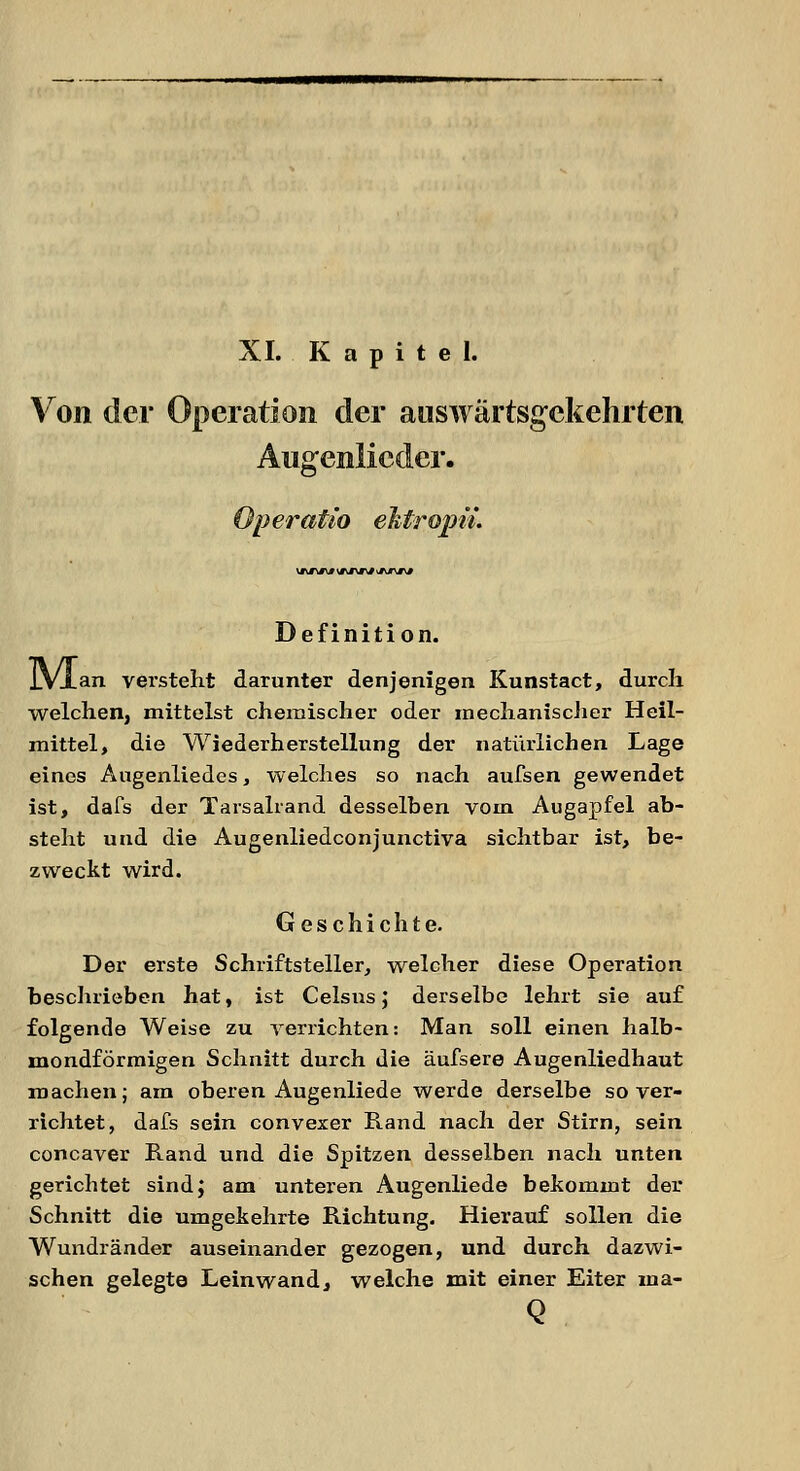 XI. Kapitel. Von der Operation der auswärtsgekehrten Augenlicder. Operatio ektropn. Definition. iVian versteht darunter denjenigen Kunstact, durch welchen, mittelst chemischer oder mechanischer Heil- mittel, die Wiederherstellung der natürlichen Lage eines Augenliedes, welches so nach aufsen gewendet ist, dafs der Tarsalrand desselben vom Augapfel ab- steht und die Augenliedconjunctiva sichtbar ist, be- zweckt wird. Geschichte. Der erste Schriftsteller, welcher diese Operation beschrieben hat, ist Celsns; derselbe lehrt sie auf folgende Weise zu verrichten: Man soll einen halb- mondförmigen Schnitt durch die äufsere Augenliedhaut machen; am oberen Augenliede werde derselbe so ver- richtet, dafs sein convexer Rand nach der Stirn, sein concaver Rand und die Spitzen desselben nach unten gerichtet sind; am unteren Augenliede bekommt der Schnitt die umgekehrte Richtung. Hierauf sollen die Wundränder auseinander gezogen, und durch dazwi- schen gelegte Leinwand, welche mit einer Eiter ma- Q