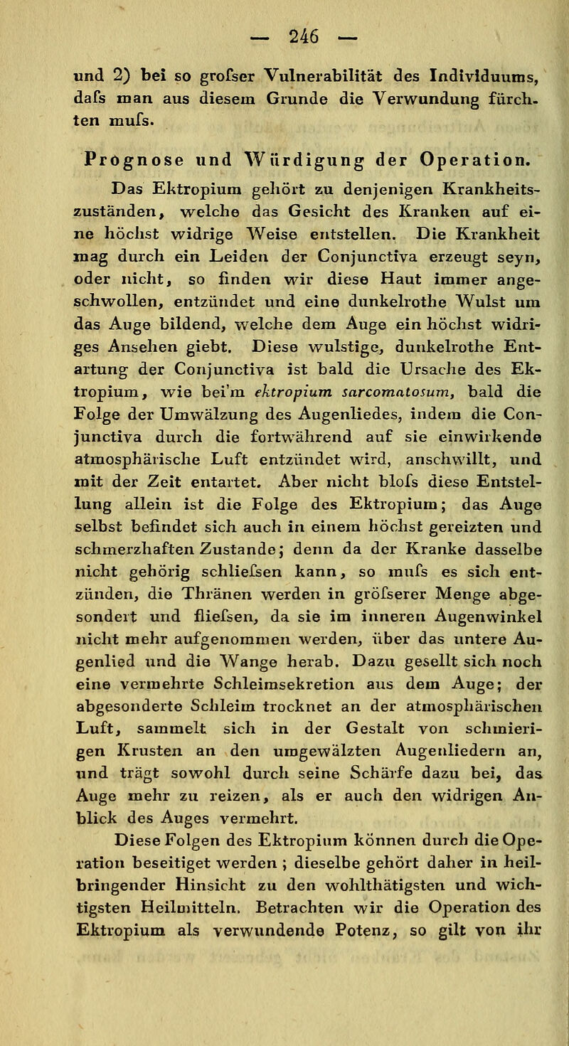 und 2) bei so grofser Vulnerabilität des Individuums, dafs man aus diesem Grunde die Verwundung furch. ten mufs. Prognose und Würdigung der Operation. Das Ektropium gehört zu denjenigen Krankheits- zuständen, welche das Gesicht des Kranken auf ei- ne höchst widrige Weise entstellen. Die Krankheit mag durch ein Leiden der Conjunctiva erzeugt seyn, oder nicht, so finden wir diese Haut immer ange- schwollen, entzündet und eine dunkelrothe Wulst um das Auge bildend, welche dem Auge ein höchst widri- ges Ansehen giebt. Diese wulstige, dunkelrothe Ent- artung der Conjunctiva ist bald die Ursache des Ek- tropium, wie bei'm ektropium sarcomalosum, bald die Folge der Umwälzung des Augenliedes, indem die Con- junctiva durch die fortwährend auf sie einwirkende atmosphärische Luft entzündet wird, anschwillt, und mit der Zeit entartet. Aber nicht blofs diese Entstel- lung allein ist die Folge des Ektropium; das Auge selbst befindet sich auch in einem höchst gereizten und schmerzhaften Zustande; denn da der Kranke dasselbe nicht gehörig schliefsen kann, so mufs es sich ent- zünden, die Thränen werden in gröfserer Menge abge- sondert und fliefsen, da sie im inneren Augenwinkel nicht mehr aufgenommen werden, über das untere Au- genlied und die Wange herab. Dazu gesellt sich noch eine vermehrte Schleimsekretion aus dem Auge; der abgesonderte Schleim trocknet an der atmosphärischen Luft, sammelt sich in der Gestalt von schmieri- gen Krusten an den umgewälzten Augenliedern an, und trägt sowohl durch seine Schärfe dazu bei, das Auge mehr zu reizen, als er auch den widrigen An- blick des Auges vermehrt. Diese Folgen des Ektropium können durch die Ope- ration beseitiget werden ; dieselbe gehört daher in heil- bringender Hinsicht zu den wohlthätigsten und wich- tigsten Heilmitteln. Betrachten wir die Operation des Ektropium als verwundende Potenz, so gilt von ihr
