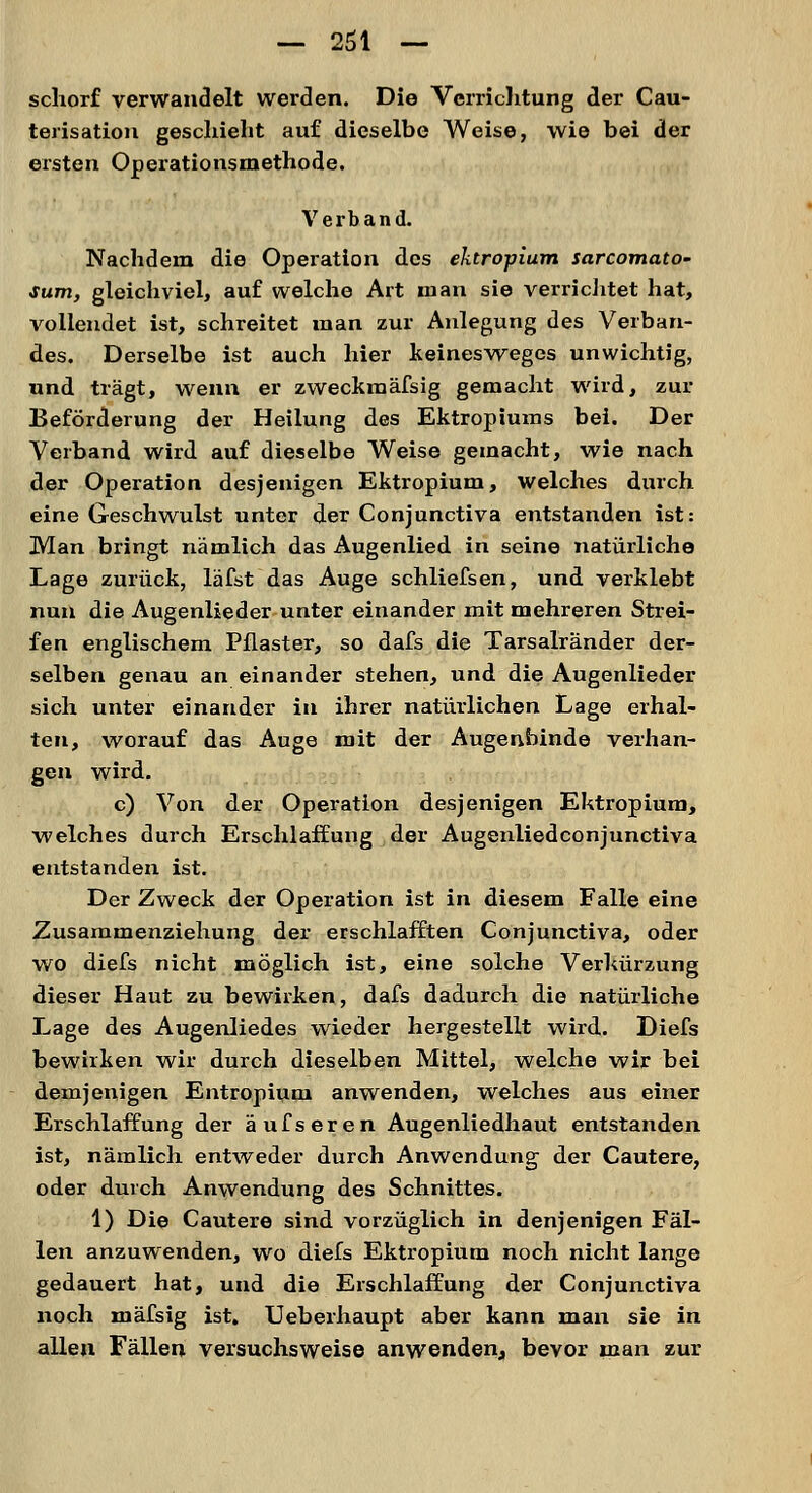 schorf verwandelt werden. Die Verrichtung der Cau- terisatiou geschieht auf dieselbe Weise, wie bei der ersten Operationsmethode. Verband. Nachdem die Operation des ektropium sarcomato- sum, gleichviel, auf welche Art man sie verrichtet hat, vollendet ist, schreitet man zur Anlegung des Verban- des. Derselbe ist auch hier keinesweges unwichtig, und trägt, wenn er zweckmässig gemacht wird, zur Beförderung der Heilung des Ektropiums bei. Der Verband wird auf dieselbe Weise gemacht, wie nach der Operation desjenigen Ektropium, welches durch eine Geschwulst unter der Conjunctiva entstanden ist: Man bringt nämlich das Augenlied in seine natürliche Lage zurück, läfst das Auge schliefsen, und verklebt nun die Augenlieder unter einander mit mehreren Strei- fen englischem Pflaster, so dafs die Tarsalränder der- selben genau an einander stehen, und die Augenlieder sich unter einander in ihrer natürlichen Lage erhal- ten, worauf das Auge mit der Augenbinde verhan- gen wird. c) Von der Operation desjenigen Ektropium, welches durch Erschlaffung der Augenliedconjunctiva entstanden ist. Der Zweck der Operation ist in diesem Falle eine Zusammenziehung der erschlafften Conjunctiva, oder wo diefs nicht möglich ist, eine solche Verkürzung dieser Haut zu bewirken, dafs dadurch die natürliche Lage des Augenliedes wieder hergestellt wird. Diefs bewirken wir durch dieselben Mittel, welche wir bei demjenigen Entropium anwenden, welches aus einer Erschlaffung der äufseren Augenliedhaut entstanden ist, nämlich entweder durch Anwendung der Cautere, oder durch Anwendung des Schnittes. 1) Die Cautere sind vorzüglich in denjenigen Fäl- len anzuwenden, wo diefs Ektropium noch nicht lange gedauert hat, und die Erschlaffung der Conjunctiva noch mäfsig ist. Ueberhaupt aber kann man sie in allen Fällen versuchsweise anwenden, bevor man zur