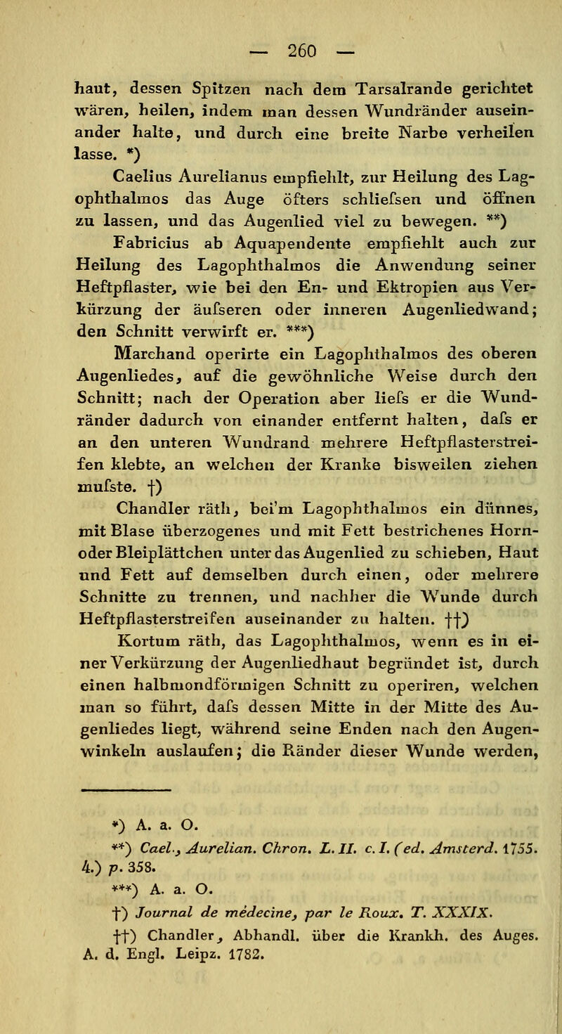 haut, dessen Spitzen nach dem Tarsalrande gerichtet wären, heilen, indem man dessen Wundränder ausein- ander halte, und durch eine breite Narbe verheilen lasse. *) Caelius Aurelianus empfiehlt, zur Heilung des Lag- ophthalmos das Auge öfters schliefsen und öffnen zu lassen, und das Augenlied viel zu bewegen. **) Fabricius ab Aquapendente empfiehlt auch zur Heilung des Lagophthalmos die Anwendung seiner Heftpflaster, wie bei den En- und Ektropien aus Ver- kürzung der äufseren oder inneren Augenliedwand; den Schnitt verwirft er. ***) Marchand operirte ein Lagophthalmos des oberen Augenliedes, auf die gewöhnliche Weise durch den Schnitt; nach der Operation aber liefs er die Wund- ränder dadurch von einander entfernt halten, dafs er an den unteren Wundrand mehrere Heftpflasterstrei- fen klebte, an welchen der Kranke bisweilen ziehen xnufste. f) Chandler räth, bei'm Lagophthalmos ein dünnes, mit Blase überzogenes und mit Fett bestrichenes Horn- oderBleiplättchen unter das Augenlied zu schieben, Haut und Fett auf demselben durch einen, oder mehrere Schnitte zu trennen, und nachher die Wunde durch Heftpflasterstreifen auseinander zu halten, ff) Kortum räth, das Lagophthalmos, wenn es in ei- ner Verkürzung der Augenliedhaut begründet ist, durch einen halbmondförmigen Schnitt zu operiren, welchen man so führt, dafs dessen Mitte in der Mitte des Au- genliedes liegt, während seine Enden nach den Augen- winkeln auslaufen j die Ränder dieser Wunde werden, ♦) A. a. O. **) CaeL, Aurelian. Chron. L.JI. c.I.(ed. Amsterd. 1755. 4.) p. 358. ***) A. a. O. f) Journal de medecine, par le Roux. T. XXXlX. ff) Chandler, Abhandl. über die Krankh. des Auges. A. d. Engl. Leipz. 1782.