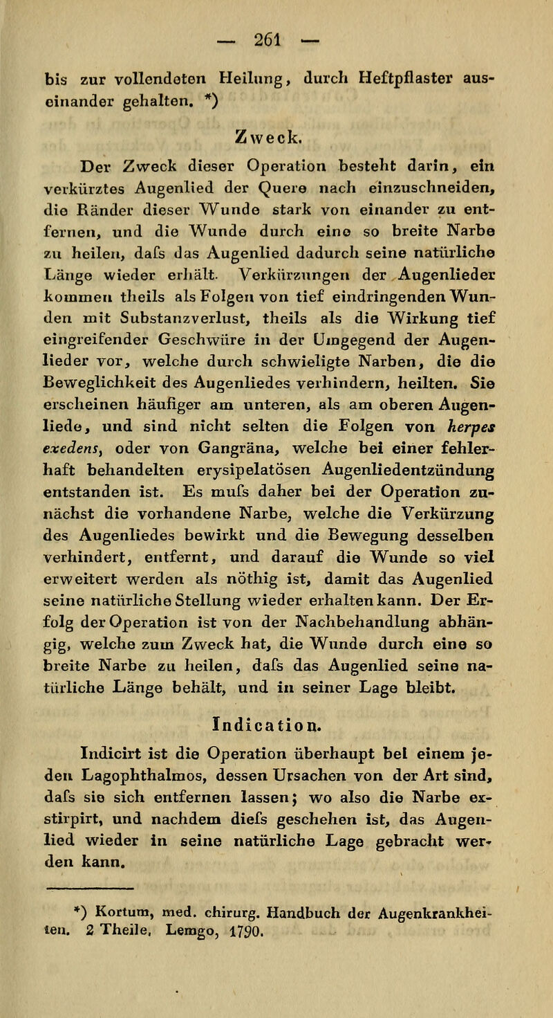 bis zur vollendeten Heilung, durch Heftpflaster aus- einander gehalten. *) Zweck. Der Zweck dieser Operation besteht darin, ein verkürztes Augenlied der Quere nach einzuschneiden, die Ränder dieser Wunde stark von einander zu ent- fernen, und die Wunde durch eine so breite Narbe zu heilen, dafs das Augenlied dadurch seine natürliche Länge wieder erhält. Verkürzungen der Augenlieder kommen theils als Folgen von tief eindringenden Wun- den mit Substanzverlust, theils als die Wirkung tief eingreifender Geschwüre in der Umgegend der Augen- lieder vor, welche durch schwieligte Narben, die die Beweglichheit des Augenliedes verhindern, heilten. Sie erscheinen häufiger am unteren, als am oberen Augen- liede, und sind nicht selten die Folgen von herpes exedens, oder von Gangräna, welche bei einer fehler- haft behandelten erysipelatösen Augenliedentzündung entstanden ist. Es mufs daher bei der Operation zu- nächst die vorhandene Narbe, welche die Verkürzung des Augenliedes bewirkt und die Bewegung desselben verhindert, entfernt, und darauf die Wunde so viel erweitert werden als nöthig ist, damit das Augenlied seine natürliche Stellung wieder erhalten kann. Der Er- folg der Operation ist von der Nachbehandlung abhän- gig, welche zum Zweck hat, die Wunde durch eine so breite Narbe zu heilen, dafs das Augenlied seine na- türliche Länge behält, und in seiner Lage bleibt. Indication. Indicirt ist die Operation überhaupt bei einem je- den Lagophthalmos, dessen Ursachen von der Art sind, dafs sie sich entfernen lassen; wo also die Narbe ex> stirpirt, und nachdem diefs geschehen ist, das Augen- lied wieder in seine natürliche Lage gebracht wer* den kann. *) Kortum, med. chirurg. Handbuch der Augenkrankhei- ten. 2 Theile. Lemgo, 1790.