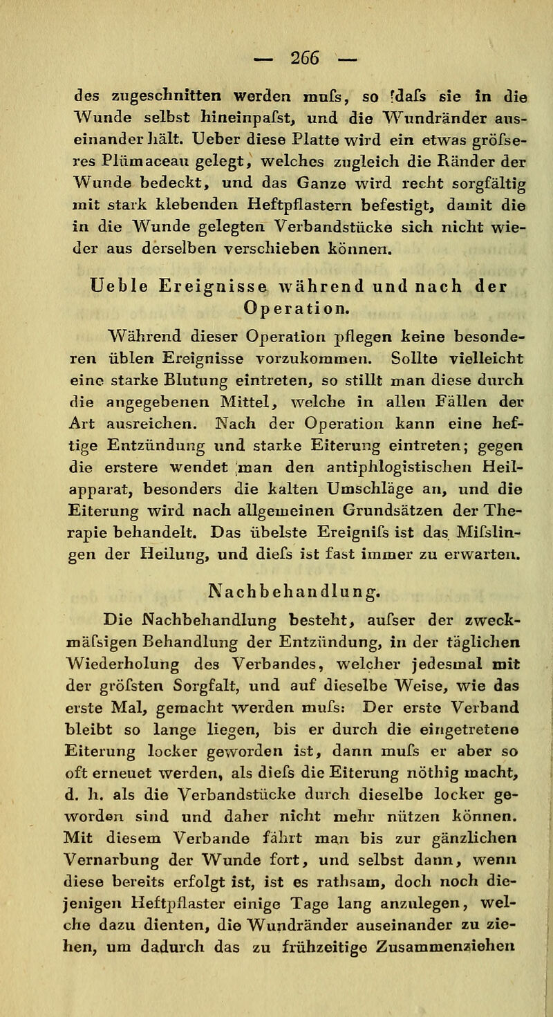 des zugeschnitten werden mufs, so fdafs sie in die Wunde selbst hineinpafst, und die Wundränder aus- einander hält. Ueber diese Platte wird ein etwas gröfse- res Plümaceau gelegt, welches zugleich die Ränder der Wunde bedeckt, und das Ganze wird recht sorgfältig mit stark klebenden Heftpflastern befestigt, damit die in die Wunde gelegten Verbandstücke sich nicht wie- der aus derselben verschieben können. Ueble Ereignisse während und nach der Operation. Während dieser Operation pflegen keine besonde- ren üblen Ereignisse vorzukommen. Sollte vielleicht eine starke Blutung eintreten, so stillt man diese durch die angegebenen Mittel, welche in allen Fällen der Art ausreichen. Nach der Opei-ation kann eine hef- tige Entzündung und starke Eiterung eintreten; gegen die erstere wendet ;man den antiphlogistischen Heil- apparat, besonders die kalten Umschläge an, und die Eiterung wird nach allgemeinen Grundsätzen der The- rapie behandelt. Das übelste Ereignifs ist das Mifslin- gen der Heilung, und diefs ist fast immer zu erwarten. Nachbehandlung. Die Nachbehandlung besteht, aufser der zweck- mäfsigen Behandlung der Entzündung, in der täglichen Wiederholung des Verbandes, welcher jedesmal mit der gröfsten Sorgfalt, und auf dieselbe Weise, wie das erste Mal, gemacht werden mufs: Der erste Verband bleibt so lange liegen, bis er durch die eingetretene Eiterung locker geworden ist, dann mufs er aber so oft erneuet werden, als diefs die Eiterung nöthig macht, d. h. als die Verbandstücke durch dieselbe locker ge- worden sind und daher nicht mehr nützen können. Mit diesem Verbände fährt man bis zur gänzlichen Vernarbung der Wunde fort, und selbst dann, wenn diese bereits erfolgt ist, ist es rathsam, doch noch die- jenigen Heftpflaster einige Tage lang anzulegen, wel- che dazu dienten, die Wundränder auseinander zu zie- hen, um dadurch das zu frühzeitige Zusammenziehen