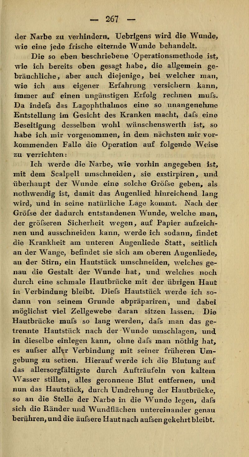 der Narbe zu verhindern. Uebrigens wird die Wunde, wie eine jede frische eiternde Wunde behandelt. Die so eben beschriebene 'Operationsmethode ist, wie ich bereits oben gesagt habe, die allgemein ge- bräuchliche, aber auch diejenige, bei welcher man, wie ich aus eigener Erfahrung versichern kann, immer auf einen ungünstigen Erfolg rechnen inufs. Da indefs das Lagophthalmos eine so unangenehme Entstellung im Gesicht des Kranken macht, dafs eine Beseitigung desselben wohl wünschenswei'th ist, so habe ich mir vorgenommen, in dem nächsten mir vor- kommenden Falle die Operation auf folgende Weise zu verrichten: Ich werde die Narbe, wie vorhin angegeben ist, mit dem Scalpell umschneiden, sie exstirpiren, und überhaupt der Wunde eine solche Gröfse geben, als nothwendig ist, damit das Augenlied hinreichend lang wird, und in seine natürliche Lage kommt. Nach der Gröfse der dadurch entstandenen Wunde, welche man, der gröfseren Sicherheit wegen, auf Papier aufzeich- nen und ausschneiden kann, werde ich sodann, findet die Krankheit am unteren Augenliede Statt, seitlich an der Wange, befindet sie sich am oberen Augenliede, an der Stirn, ein Hautstück umschneiden, welches ge- nau die Gestalt der Wunde hat, und welches noch durch eine schmale Hautbrücke mit der übrigen Haut in Verbindung bleibt. Diefs Hautstück werde ich so- dann von seinem Grunde abpräpariren, und dabei möglichst viel Zellgewebe daran sitzen lassen. Die Hautbrücke mufs so lang werden, dafs man das ge- trennte Hautstück nach der Wunde umschlagen, und in dieselbe einlegen kann, ohne dafs man nöthig hat, es aufser aller Verbindung mit seiner früheren Um- gebung zu setzen. Hierauf werde ich die Blutung auf das allersorgfältigste durch Aufträufeln von kaltem Wasser stillen, alles geronnene Blut entfernen, und nun das Hautstück, durch Umdrehung der Hautbrücke, so an die Stelle der Narbe in die Wunde legen, dafs sich die Bänder und Wundfiächen untereinander genau berühren, und die äufsere Haut nach aufsen gekehrt bleibt.