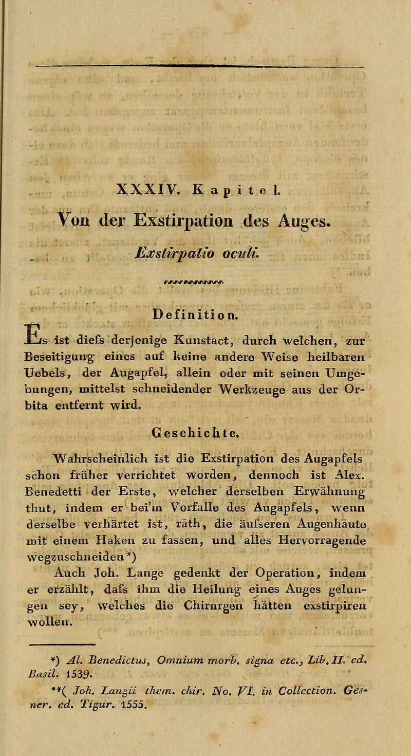 XXXIV, Kapitel. Von der Exstirpation des Auges. Exsttrpatio oculL Es Definition. js ist diefs derjenige Kunstact, durch welchen, zur Beseitigung eines auf keine andere Weise heilbaren Uebels, der Augapfel, allein oder mit seinen Umge- bungen, mittelst schneidender Werkzeuge aus der Or- bita entfernt wird. Geschichte, Wahrscheinlich ist die Exstirpation des Augapfels schon früher verrichtet worden, dennoch ist Alex. Benedetti der Erste, welcher derselben Erwähnung thut, indem er bei'tn Vorfalle des Augapfels, wenn derselbe verhärtet ist, räth, die äufseren Augenhäute mit einem Haken zu fassen, und alles Hervorragende wegzuschneiden *) Auch Joh. Lange gedenkt der Operation, indem er erzählt, dafs ihm die Heilung eines Auges gelun- gen sey, welches die Chirurgen hätten exstirpireu wollen. *) AI. Benedictus, Omnium rnorh. Signa elc.} Lib.II. ed. Basil. 1539- **( Joh. Langii thetn. chir. No. VI. in Collection. Ges- ner. ed. Tigur. 1555.