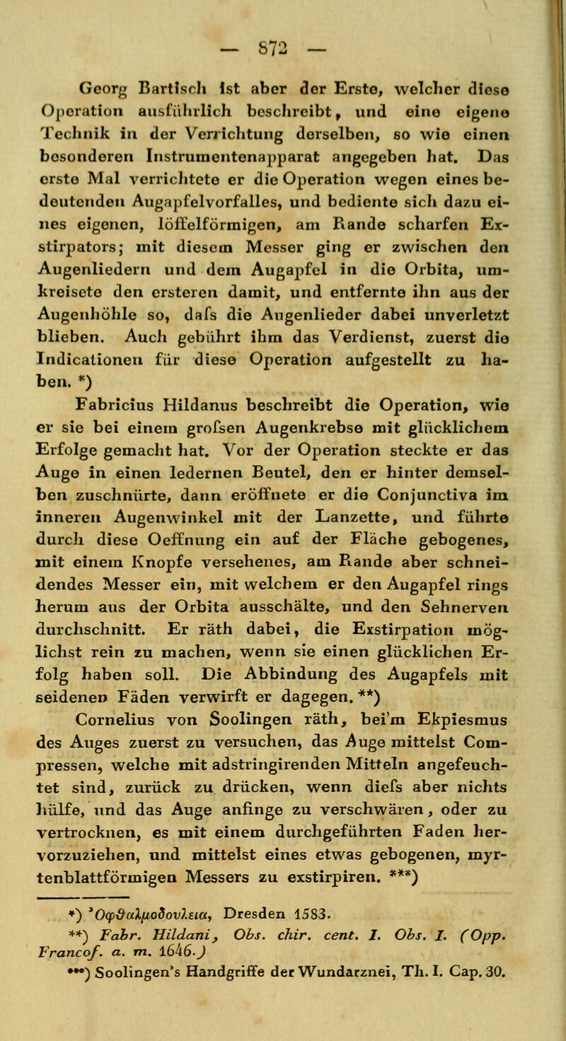 - S72 - Georg Bartisch Ist aber der Erste, welcher diese Operation ausführlich beschreibt, und eine eigene Technik in der Verrichtung derselben, so wie einen besonderen Instrumentenapparat angegeben hat. Das erste Mal verrichtete er die Operation wegen eines be- deutenden Augapfelvorfalles, und bediente sich dazu ei- nes eigenen, löffelförmigen, am Rande scharfen Ex- stirpators; mit diesem Messer ging er zwischen den Augenliedern und dem Augapfel in die Orbita, um- kreiseto den ersteren damit, und entfernte ihn aus der Augenhöhle so, dafs die Augenlieder dabei unverletzt blieben. Audi gebührt ihm das Verdienst, zuerst die Indicationen für diese Operation aufgestellt zu ha- ben. *) Fabricius Hildanus beschreibt die Operation, wie er sie bei einem grofsen Augenkrebse mit glücklichem Erfolge gemacht hat. Vor der Operation steckte er das Auge in einen ledernen Beutel, den er hinter demsel- ben zuschnürte, dann eröffnete er die Conjunctiva im inneren Augenwinkel mit der Lanzette, und führte durch diese Oeffnung ein auf der Fläche gebogenes, mit einem Knopfe versehenes, am Rande aber schnei- dendes Messer ein, mit welchem er den Augapfel rings herum aus der Orbita ausschälte, und den Sehnerven durchschnitt. Er räth dabei, die Exstirpation mög- lichst rein zu machen, wenn sie einen glücklichen Er- folg haben soll. Die Abbindung des Augapfels mit seidenen Fäden verwirft er dagegen. **) Cornelius von Soolingen räth, beim Ekpiesmus des Auges zuerst zu versuchen, das Auge mittelst Com- pressen, welche mit adstringirenden Mitteln angefeuch- tet sind, zurück zu drücken, wenn diefs aber nichts hülfe, und das Auge anfinge zu verschwären, oder zu vertrocknen, es mit einem durchgeführten Faden her- vorzuziehen, und mittelst eines etwas gebogenen, myr- tenblattförmigen Messers zu exstirpiren. ***) *) 'OcpdaXfiodovJ.eia, Dresden 1583. **) Fabr. Hildani, Obs. chir. cent. I. Obs. I. (Opp. Francof. a. m. l6h6-J •*•) Soolingen's Handgriffe der Wundarznei, Th. I. Cap. 30.