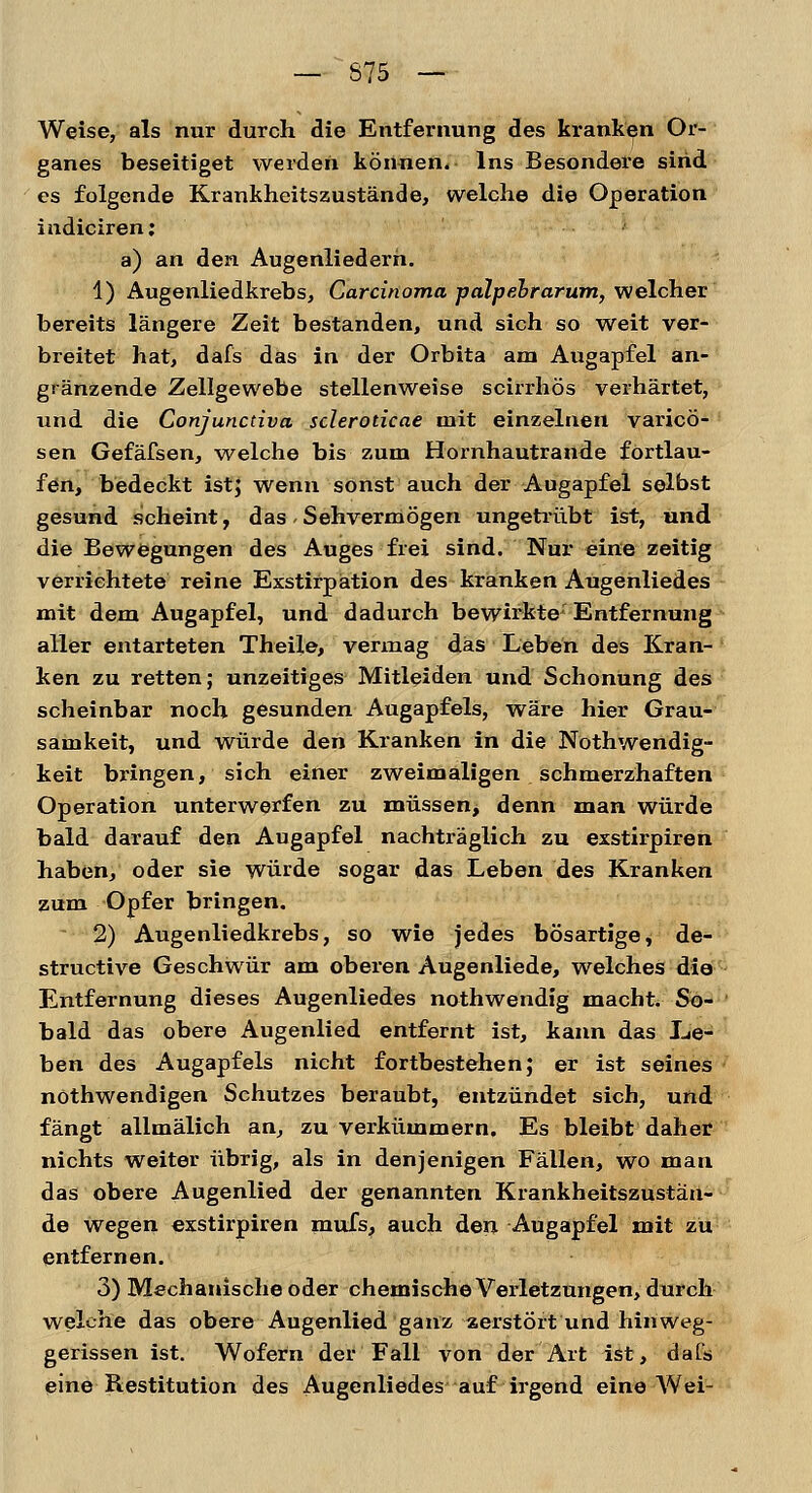 Weise, als nur durch die Entfernung des kranken Or- ganes beseitiget werden können. Ins Besondere sind es folgende Krankheitszustände, welche die Operation indiciren: a) an den Augenliederh. 1) Augenliedkrebs, Carcinoma palpebrarum, welcher bereits längere Zeit bestanden, und sich so weit ver- breitet hat, dafs das in der Orbita am Augapfel an- grenzende Zellgewebe stellenweise scirrhös verhärtet, und die Conjuncdva scleroticae mit einzelnen varicö- sen Gefäfsen, welche bis zum Hornhautrande fortlau- fen, bedeckt ist; wenn sonst auch der Augapfel selbst gesund scheint, das. Sehvermögen ungetrübt ist, und die Bewegungen des Auges frei sind. Nur eine zeitig verrichtete reine Exstirpation des kranken Augenliedes mit dem Augapfel, und dadurch bewirkte Entfernung aller entarteten Theile, vermag das Leben des Kran- ken zu retten; unzeitiges Mitleiden und Schonung des scheinbar noch gesunden Augapfels, wäre hier Grau- samkeit, und würde den Kranken in die Nothwendig- keit bringen, sich einer zweimaligen schmerzhaften Operation unterwerfen zu müssen> denn man würde bald darauf den Augapfel nachträglich zu exstirpiren haben, oder sie würde sogar das Leben des Kranken zum Opfer bringen. 2) Augenliedkrebs, so wie jedes bösartige, de- structive Geschwür am oberen Augenliede, welches die Entfernung dieses Augenliedes nothwendig macht. So- bald das obere Augenlied entfernt ist, kann das Le- ben des Augapfels nicht fortbestehen; er ist seines nothwendigen Schutzes beraubt, entzündet sich, und fängt allmälich an, zu verkümmern. Es bleibt daher nichts weiter übrig, als in denjenigen Fällen, wo man das obere Augenlied der genannten Krankheitszustän- de wegen exstirpiren mufs, auch den Augapfel mit zu entfernen. 3) Mechanische oder chemische Verletzungen, durch welche das obere Augenlied ganz zerstört und hinweg- gerissen ist. Wofern der Fall von der Art ist, dafs eine Restitution des Augenliedes auf irgend eine Wei-