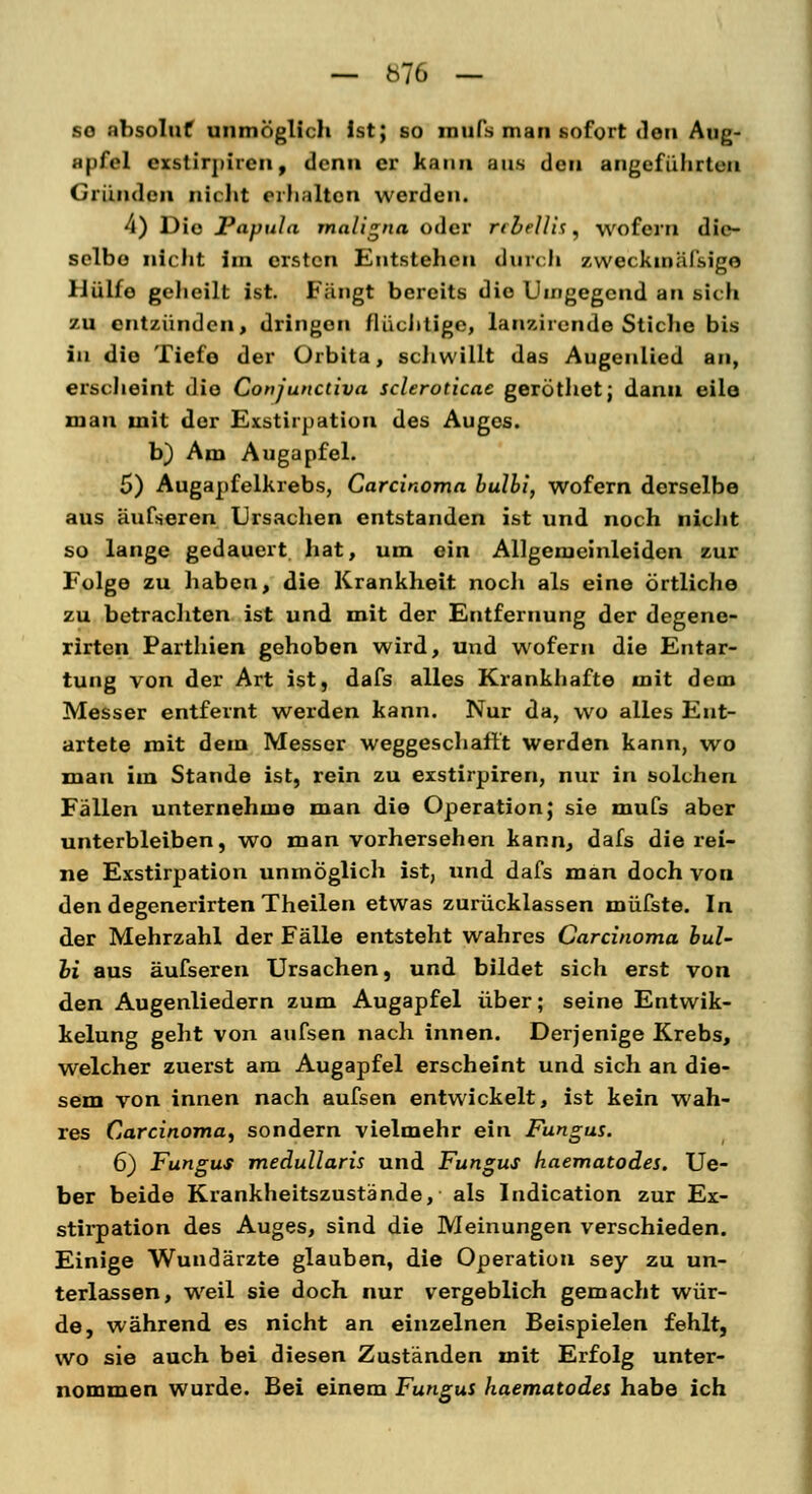 — blG — so absoluf unmöglich Ist; so mufs man sofort den Aug- ;t|>fol exstirpiren, denn er kann aus den angeführten Gründen nicht erhalten werden. 4) Die Papula maligna oder rebellis, wofern die- selbe nicht im ersten Entstehen durch zwei kiniil'sigo IJülfo geheilt ist. Fängt bereits die Umgegend an sich zu entzünden, dringen flüchtige, lanzirende Stiche bis in die Tiefe der Orbita, schwillt das Augenlied an, erscheint die Conjunctiva scleroticae geröthet; dann eile man mit der Exstirpation des Auges. b) Am Augapfel. 5) Augapfelkrebs, Carcinoma bulbi, wofern derselbe aus äufseren Ursachen entstanden ist und noch nicht so lange gedauert hat, um ein Allgemeinleiden zur Folge zu haben, die Krankheit noch als eine örtliche zu betrachten ist und mit der Entfernung der degene- rirten Parthien gehoben wird, und wofern die Entar- tung von der Art ist, dafs alles Krankhafte mit dem Messer entfernt werden kann. Nur da, wo alles Ent- artete mit dem Messer weggeschafft werden kann, wo man im Stande ist, rein zu exstirpiren, nur in solchen Fällen unternehme man die Operation; sie mufs aber unterbleiben, wo man vorhersehen kann, dafs die rei- ne Exstirpation unmöglich ist, und dafs man doch von den degenerirten Theilen etwas zurücklassen müfste. In der Mehrzahl der Fälle entsteht wahres Carcinoma bul- oi aus äufseren Ursachen, und bildet sich erst von den Augenliedern zum Augapfel über; seine Entwik- kelung geht von aufsen nach innen. Derjenige Krebs, welcher zuerst am Augapfel erscheint und sich an die- sem von innen nach aufsen entwickelt, ist kein wah- res Carcinoma^ sondern vielmehr ein Fungus. 6) Fungus medullaris und Fungus haematodes. Ue- ber beide Krankheitszustände, als Indication zur Ex- stirpation des Auges, sind die Meinungen verschieden. Einige Wundärzte glauben, die Operation sey zu un- terlassen, weil sie doch nur vergeblich gemacht wür- de, während es nicht an einzelnen Beispielen fehlt, wo sie auch bei diesen Zuständen mit Erfolg unter- nommen wurde. Bei einem Fungui haematodes habe ich