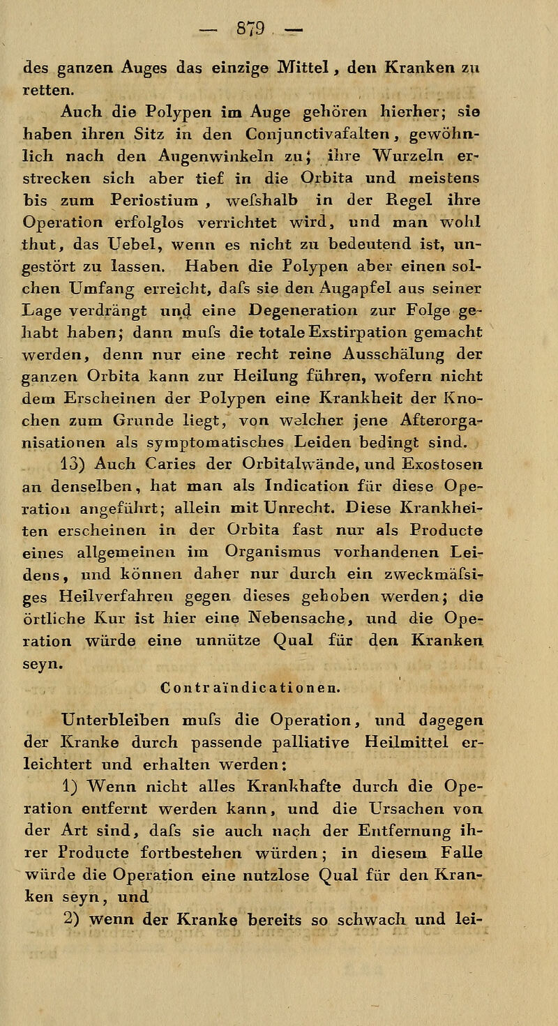 des ganzen Auges das einzige Mittel, den Kranken zu retten. Auch die Polypen im Auge gehören hierher; sie haben ihren Sitz in den Conjunctivafalten, gewöhn- lich nach den Augenwinkeln zu} ihre Wurzeln er- strecken sich aber tief in die Orbita und meistens bis zum Periostiura , wefshalb in der Regel ihre Operation erfolglos verrichtet wird, und man wohl thut, das Uebel, wenn es nicht zu bedeutend ist, un- gestört zu lassen. Haben die Polypen aber einen sol- chen Umfang erreicht, dafs sie den Augapfel aus seiner Lage verdrängt und eine Degeneration zur Folge ge- habt haben; dann mufs die totaleExstirpation gemacht werden, denn nur eine recht reine Ausschälung der ganzen Orbita kann zur Heilung führen, wofern nicht dem Erscheinen der Polypen eine Krankheit der Kno- chen zum Grunde liegt, von welcher, jene Afterorga- nisationen als symptomatisches Leiden bedingt sind. 13) Auch Caries der Orbitalwände, und Exostosen an denselben, hat man als Indication für diese Ope- ration angeführt; allein mit Unrecht. Diese Krankhei- ten erscheinen in der Orbita fast nur als Producte eines allgemeinen im Organismus vorhandenen Lei- dens , und können daher nur durch ein zweckmäfsi- ges Heilverfahren gegen dieses gehoben werden; die örtliche Kur ist hier eine Nebensache, und die Ope- ration würde eine unnütze Qual für den Kranken seyn. Contr a'indicationen. Unterbleiben mufs die Operation, und dagegen der Kranke durch passende palliative Heilmittel er- leichtert und erhalten werden: 1) Wenn nicht alles Krankhafte durch die Ope- ration entfernt werden kann, und die Ursachen von der Art sind, dafs sie auch nach der Entfernung ih- rer Producte fortbestehen würden; in diesem Falle würde die Operation eine nutzlose Qual für den Kran- ken seyn, und 2) wenn der Kranke bereits so schwach und lei-